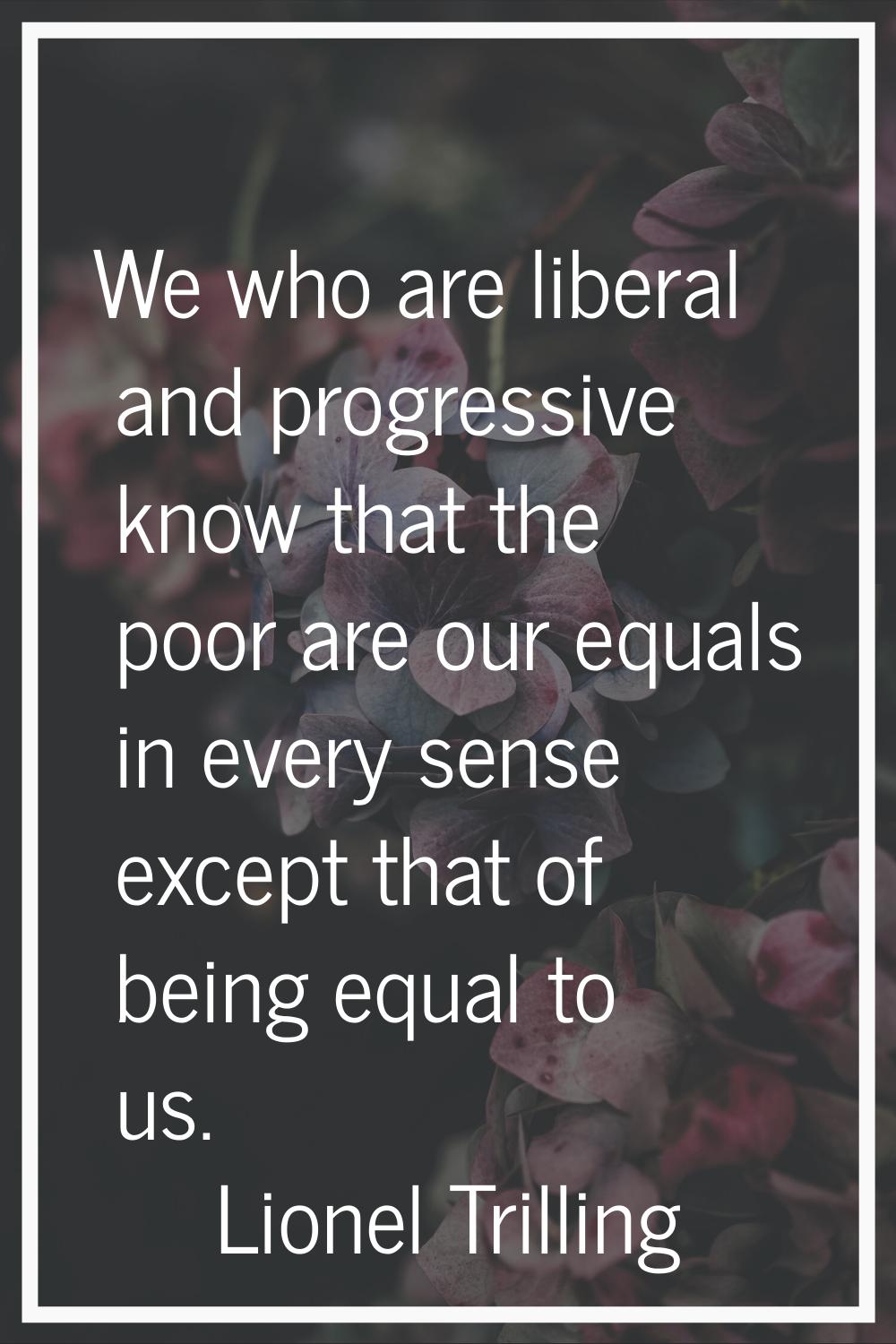 We who are liberal and progressive know that the poor are our equals in every sense except that of 