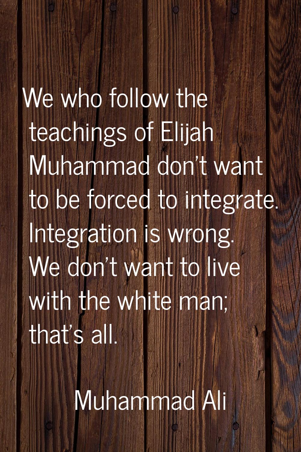 We who follow the teachings of Elijah Muhammad don't want to be forced to integrate. Integration is