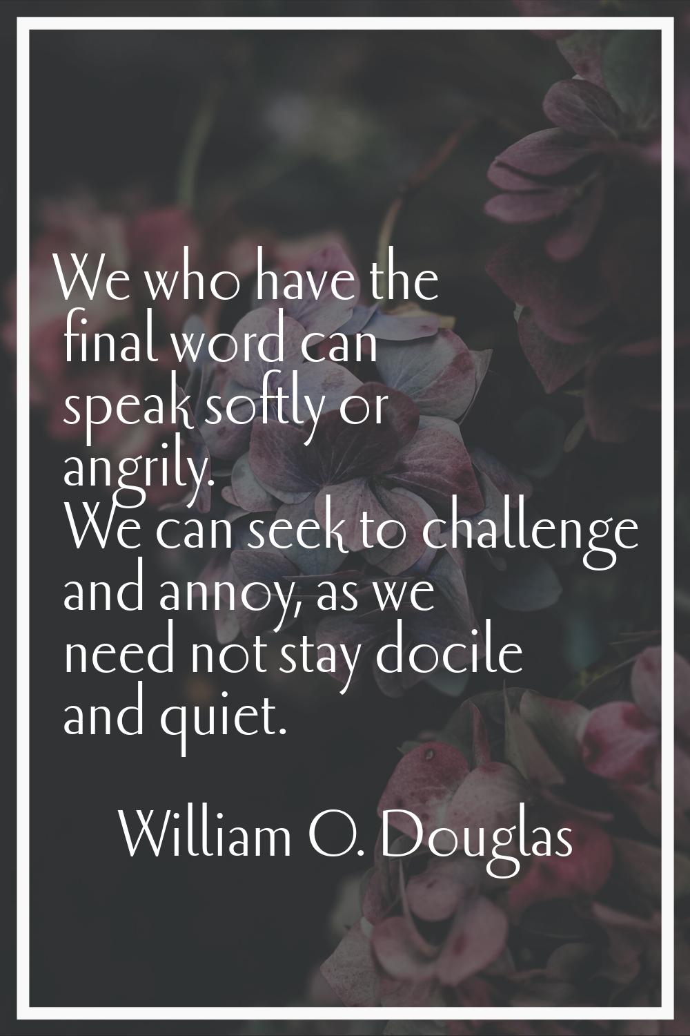 We who have the final word can speak softly or angrily. We can seek to challenge and annoy, as we n