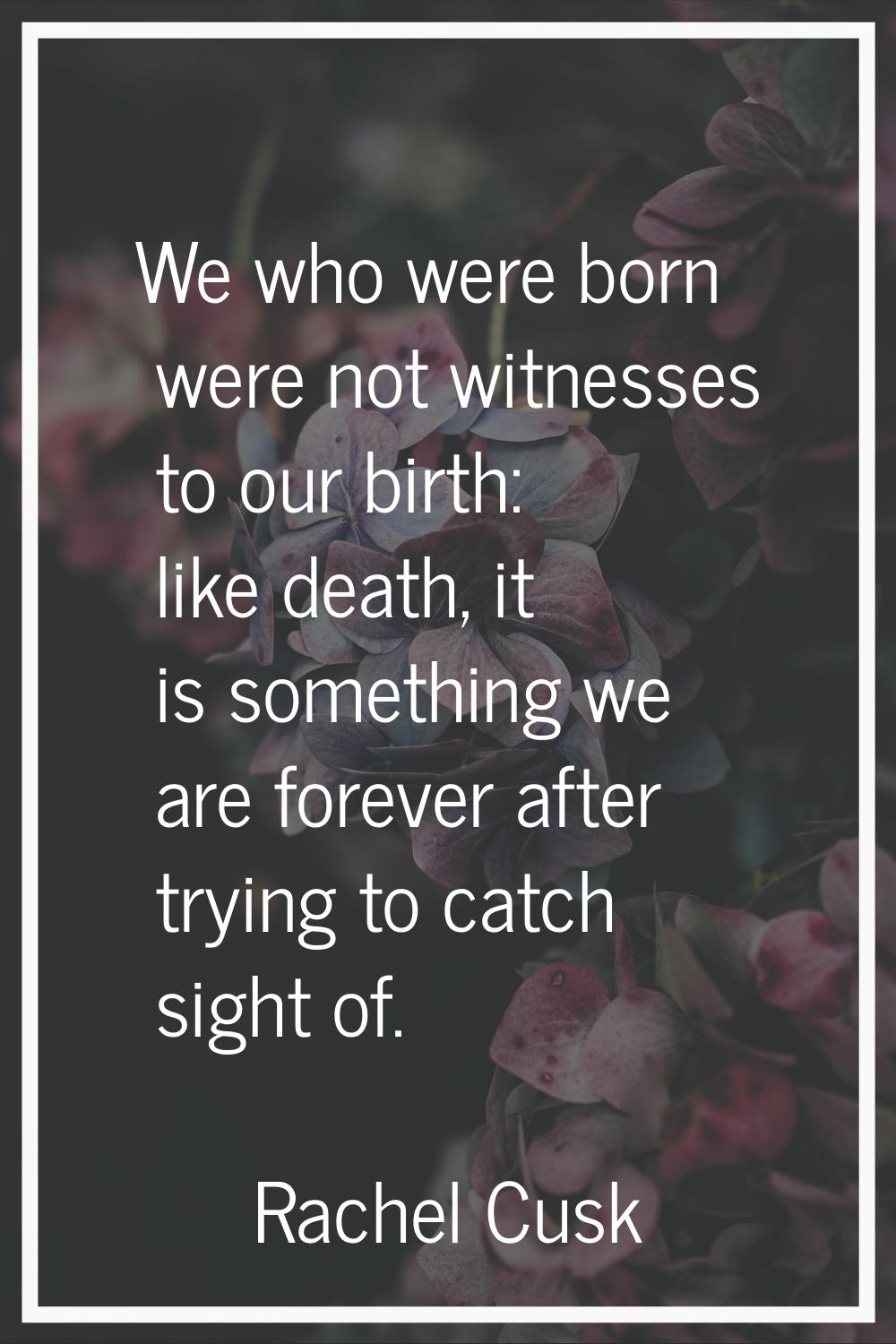 We who were born were not witnesses to our birth: like death, it is something we are forever after 