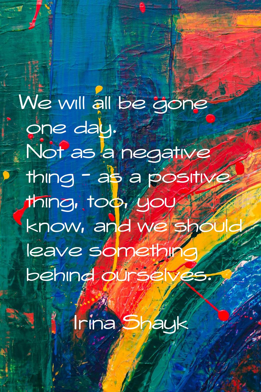 We will all be gone one day. Not as a negative thing - as a positive thing, too, you know, and we s