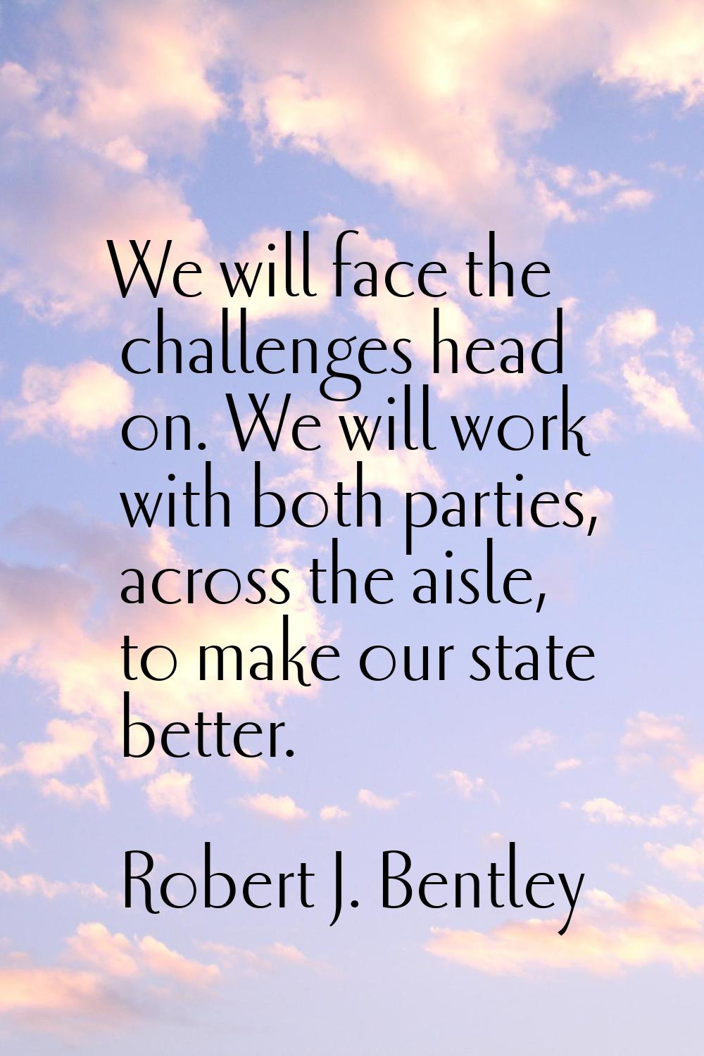 We will face the challenges head on. We will work with both parties, across the aisle, to make our 