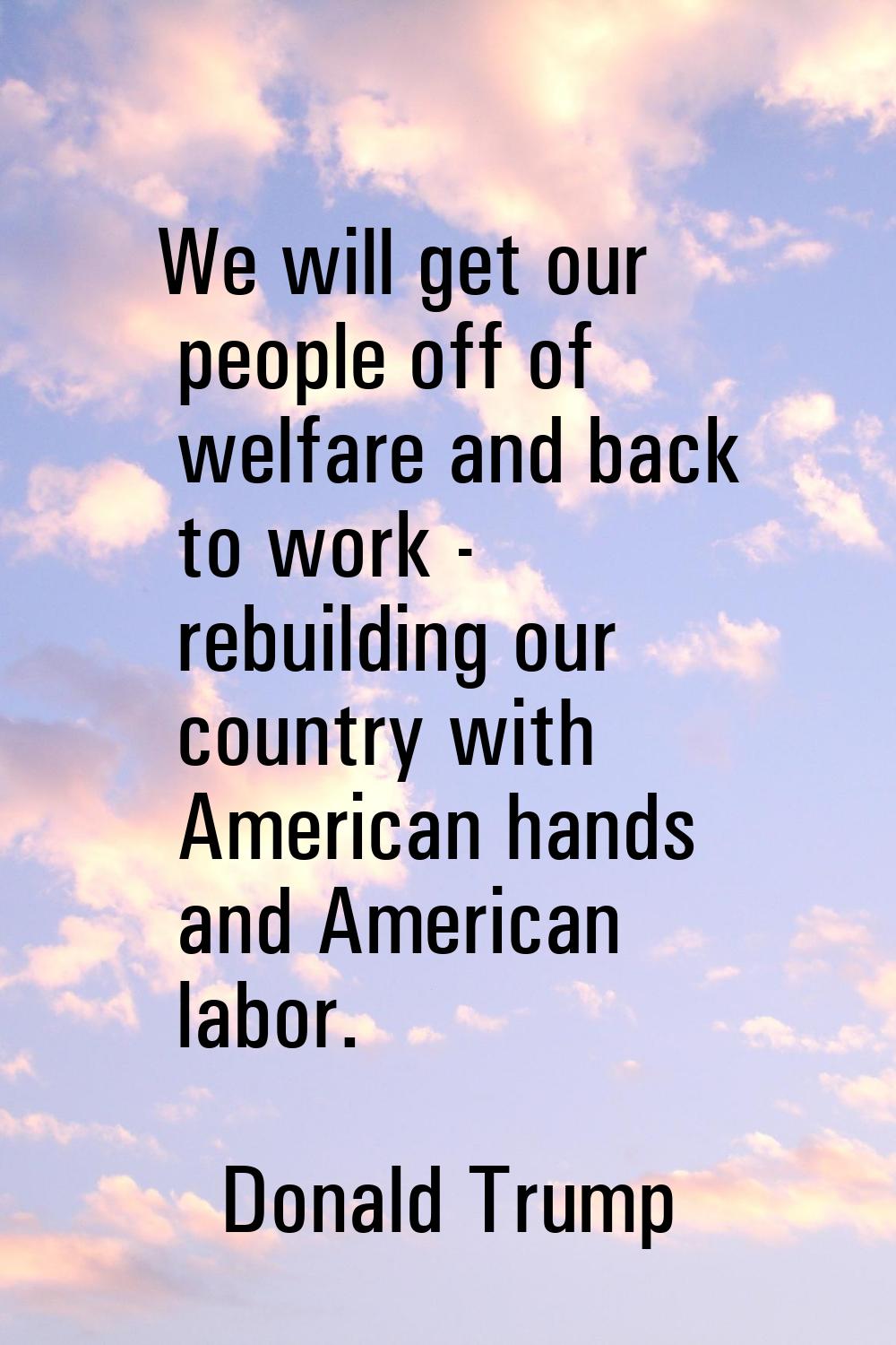 We will get our people off of welfare and back to work - rebuilding our country with American hands