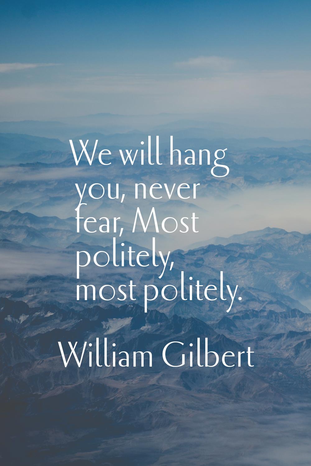 We will hang you, never fear, Most politely, most politely.