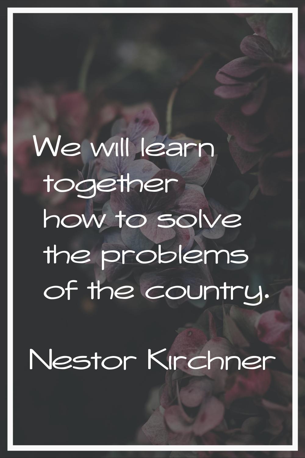 We will learn together how to solve the problems of the country.