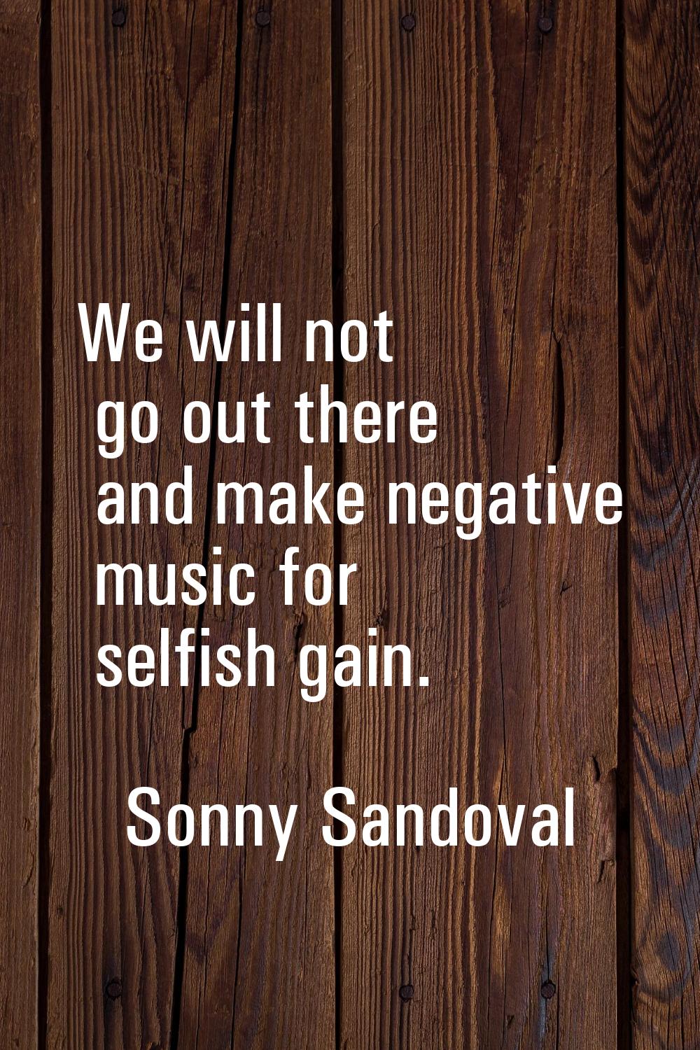 We will not go out there and make negative music for selfish gain.