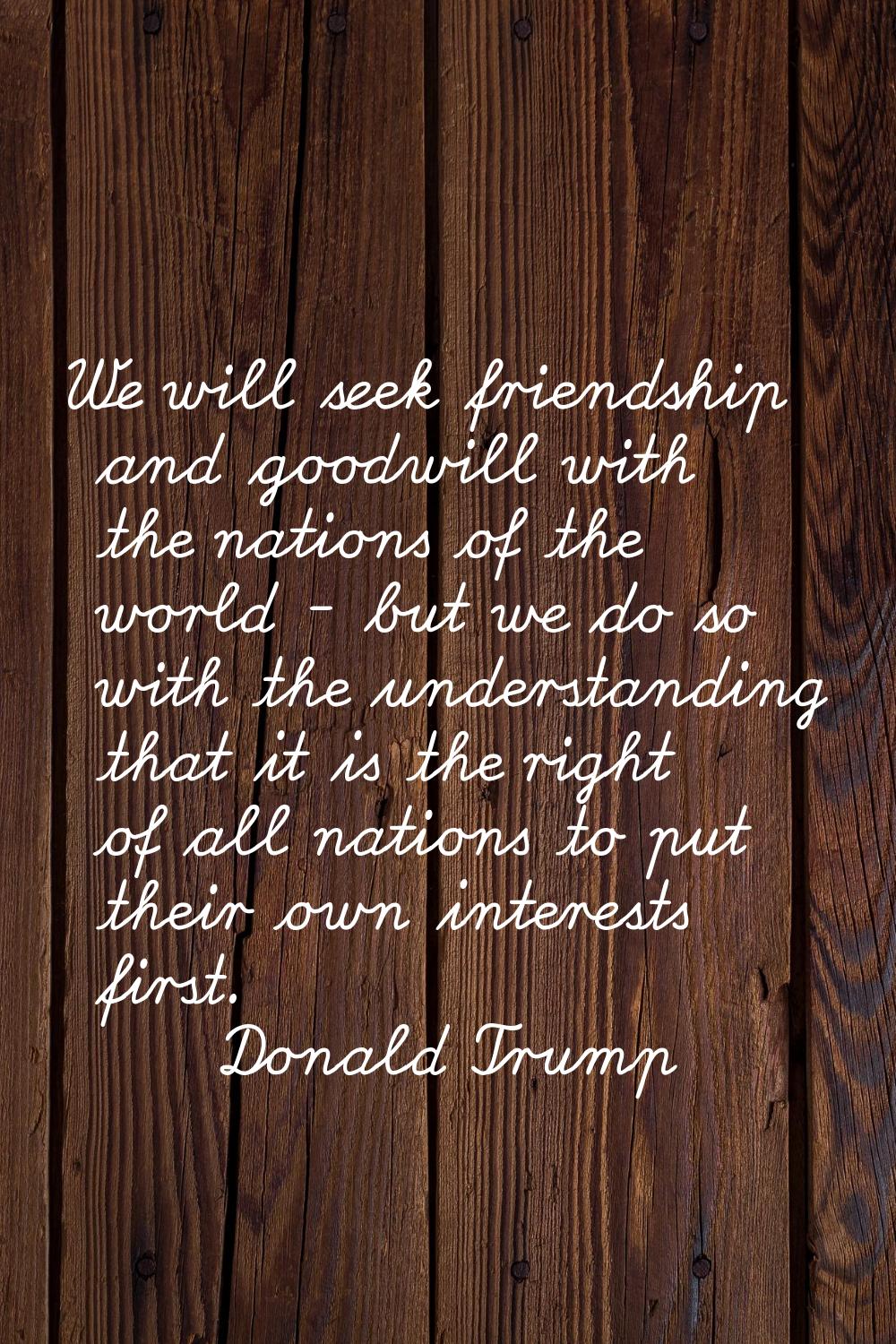 We will seek friendship and goodwill with the nations of the world - but we do so with the understa