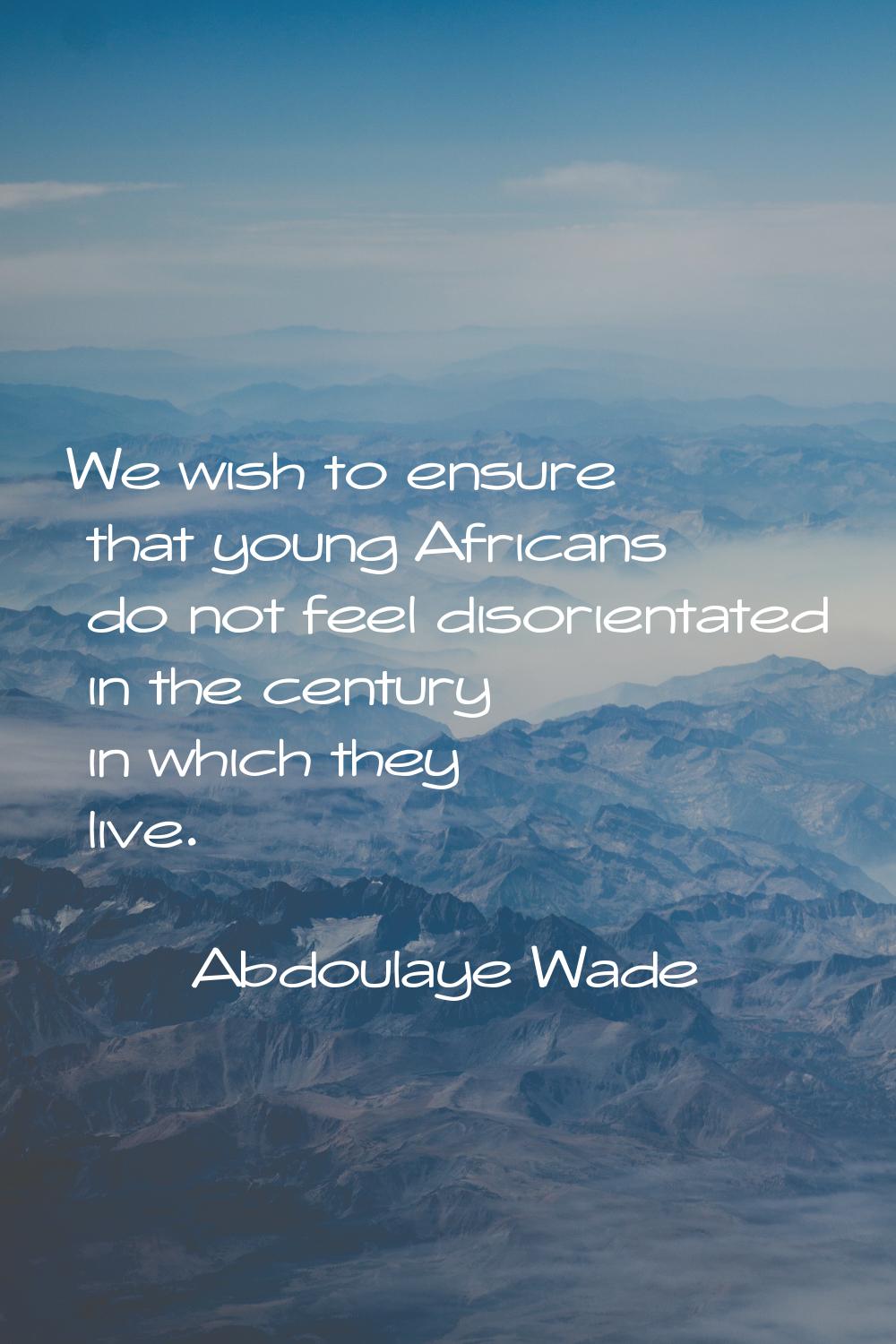 We wish to ensure that young Africans do not feel disorientated in the century in which they live.