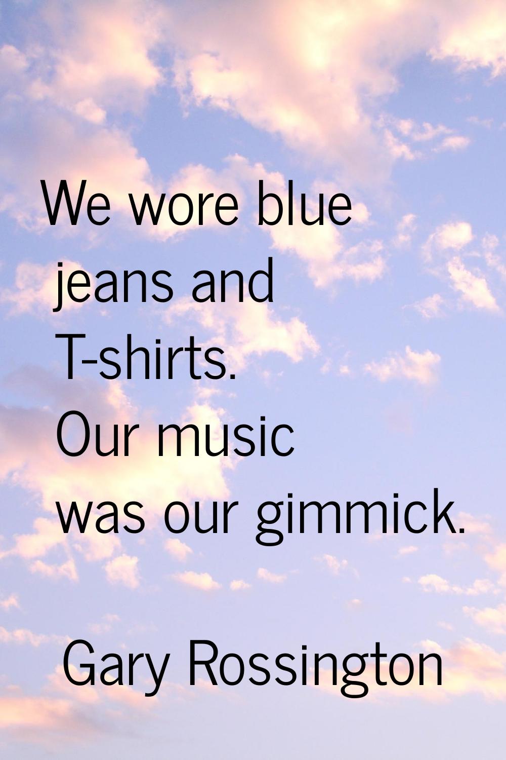 We wore blue jeans and T-shirts. Our music was our gimmick.