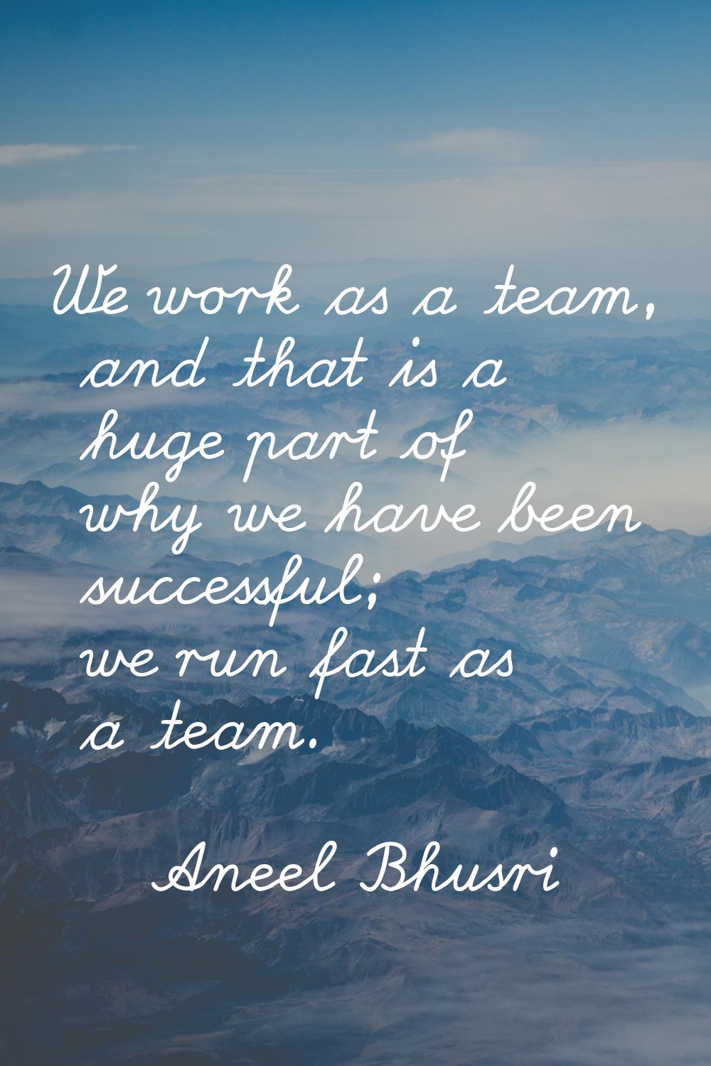We work as a team, and that is a huge part of why we have been successful; we run fast as a team.
