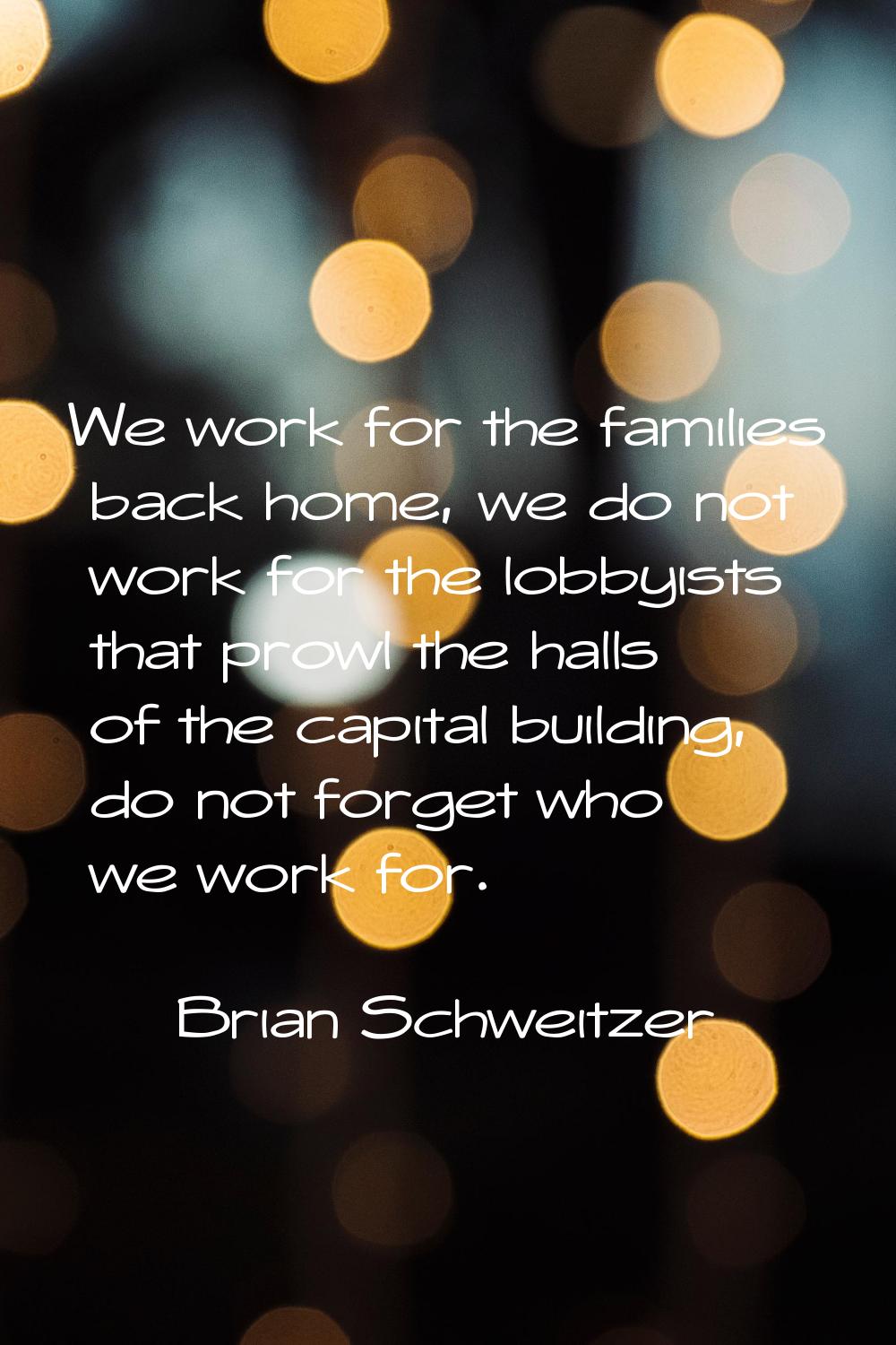 We work for the families back home, we do not work for the lobbyists that prowl the halls of the ca