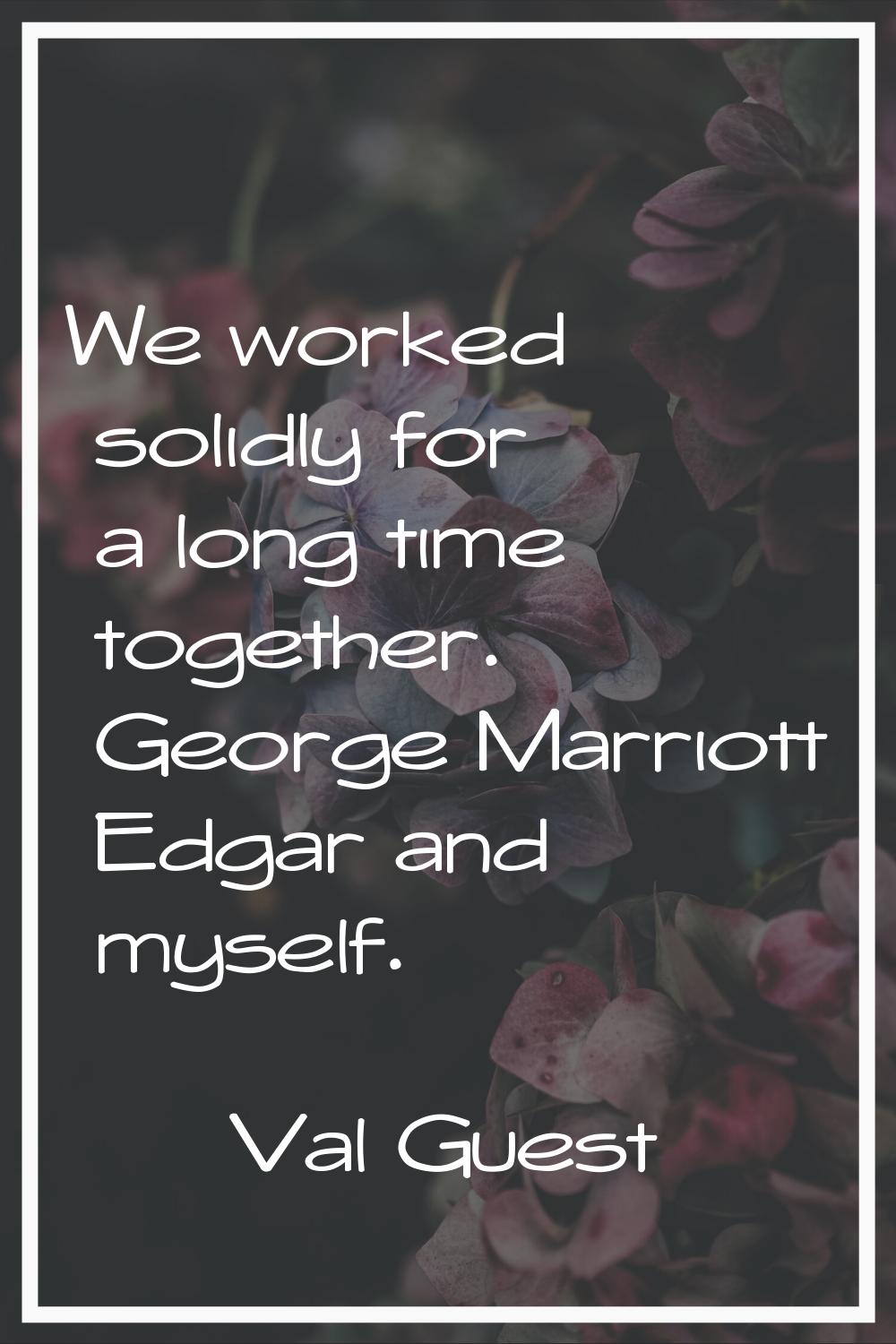 We worked solidly for a long time together. George Marriott Edgar and myself.