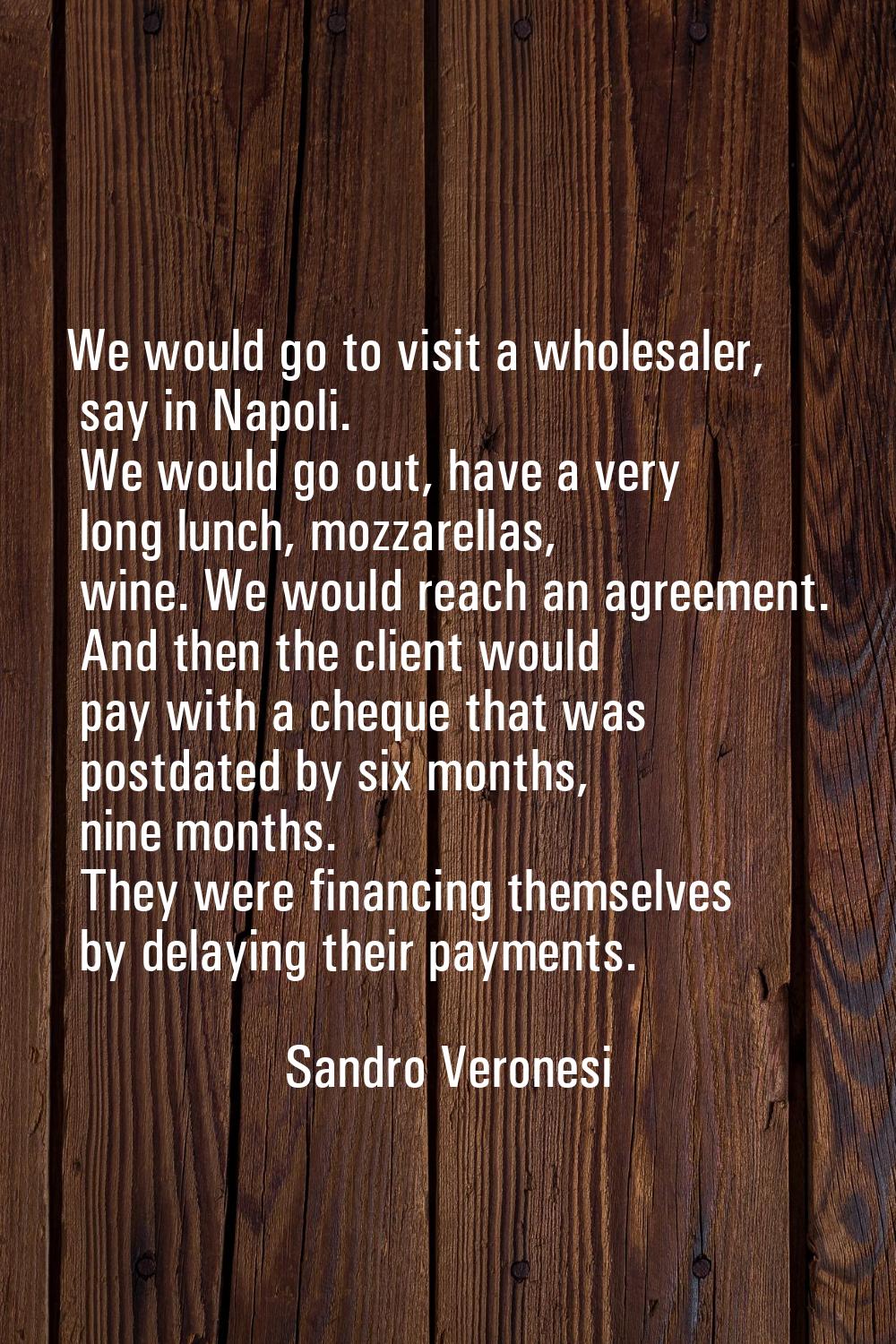 We would go to visit a wholesaler, say in Napoli. We would go out, have a very long lunch, mozzarel