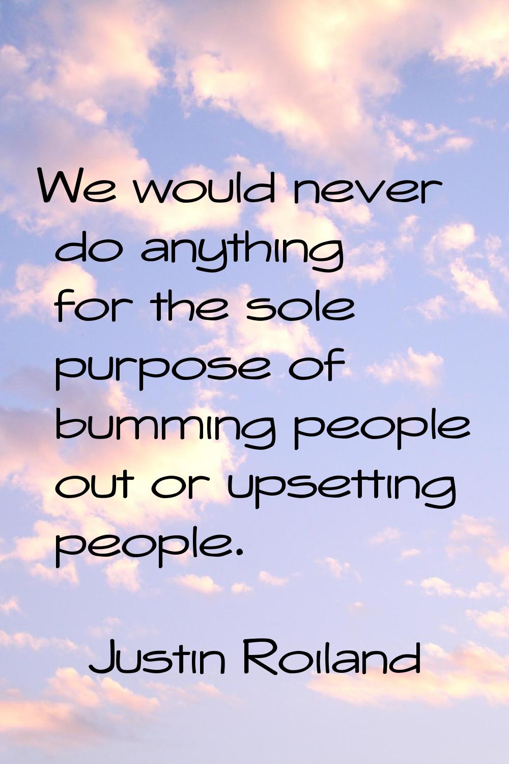 We would never do anything for the sole purpose of bumming people out or upsetting people.