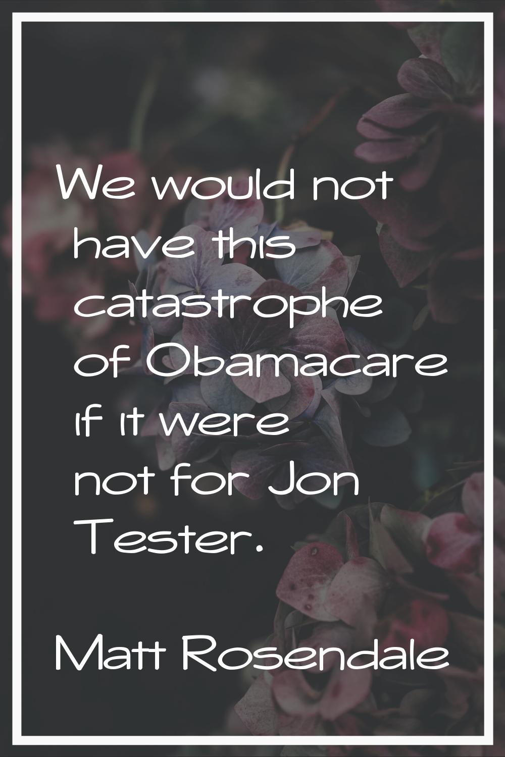 We would not have this catastrophe of Obamacare if it were not for Jon Tester.
