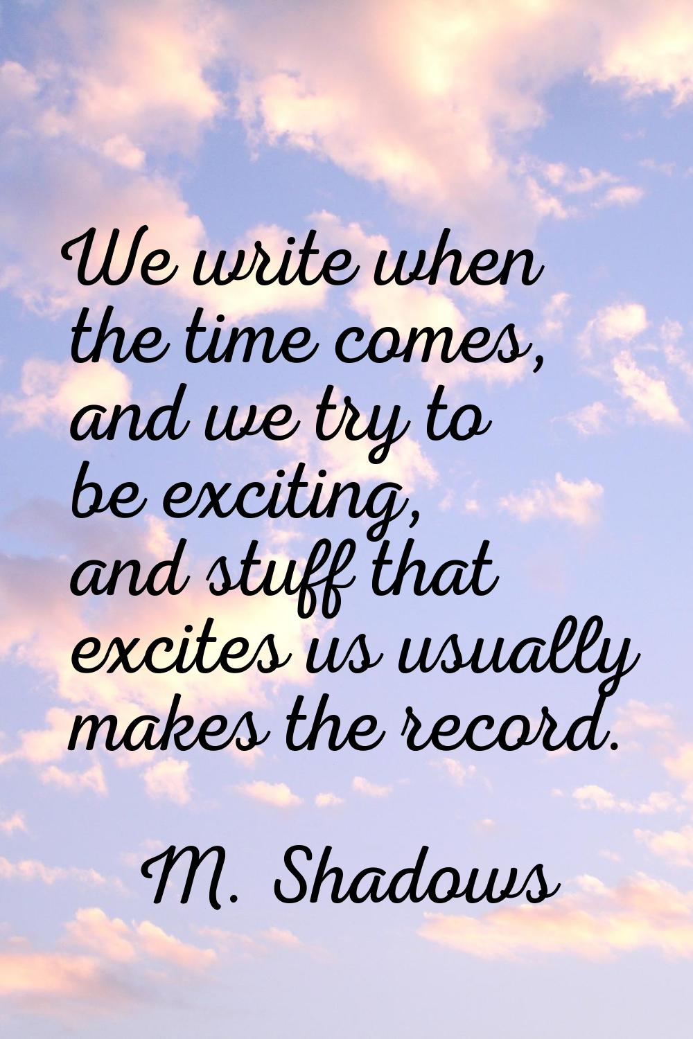 We write when the time comes, and we try to be exciting, and stuff that excites us usually makes th