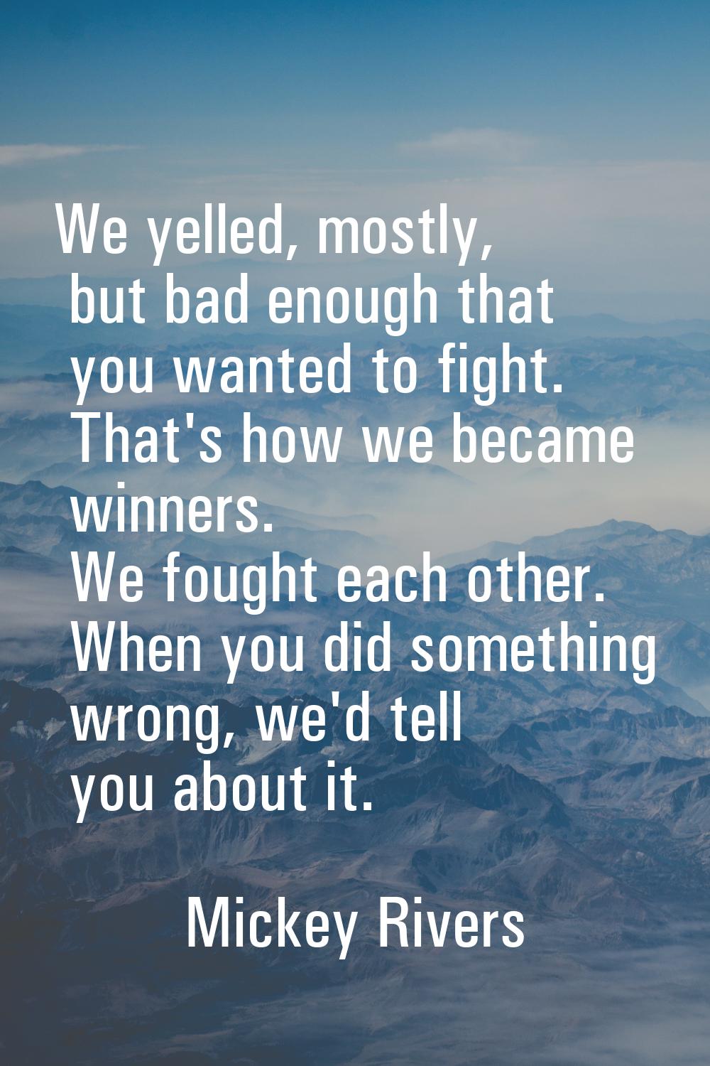 We yelled, mostly, but bad enough that you wanted to fight. That's how we became winners. We fought