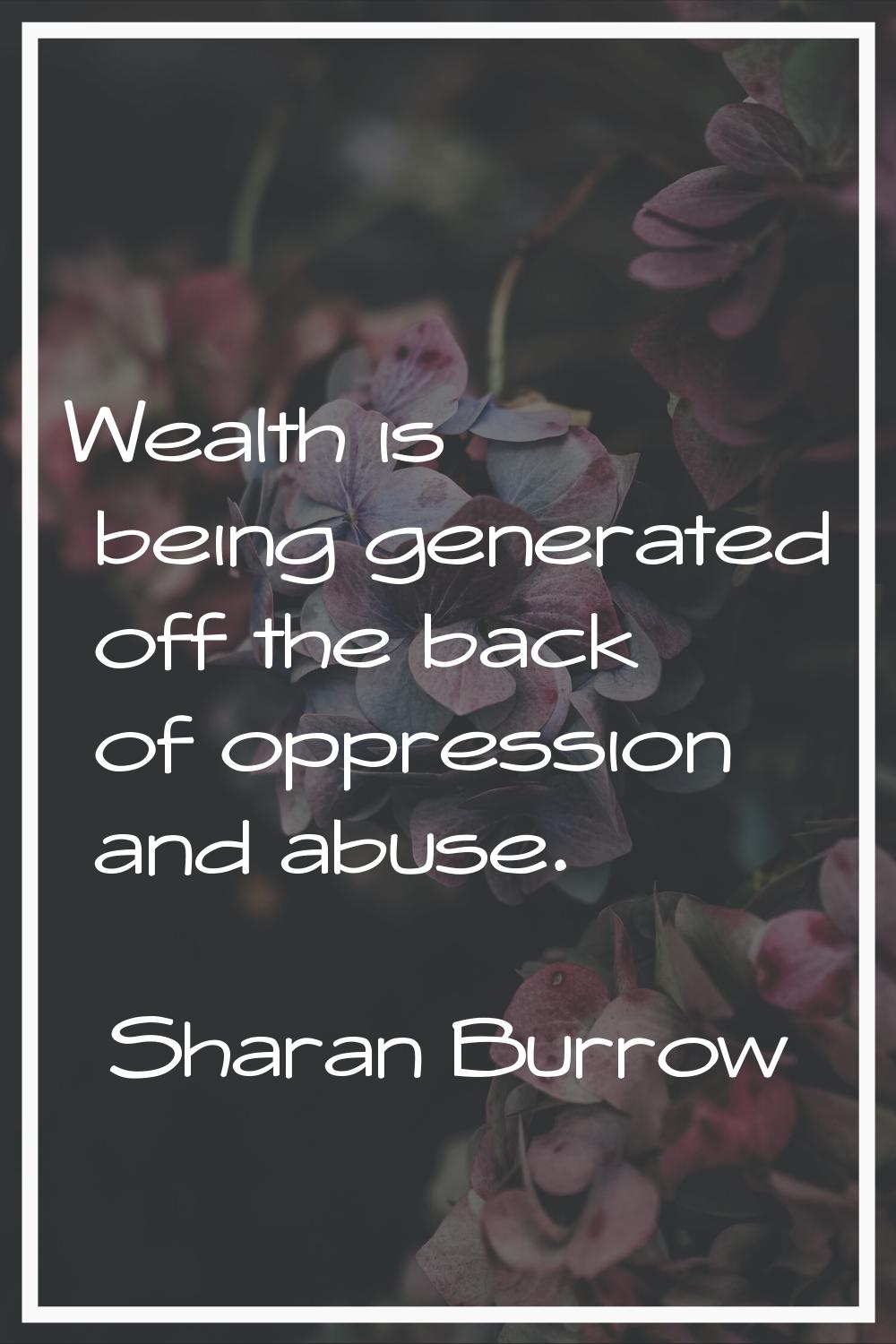 Wealth is being generated off the back of oppression and abuse.