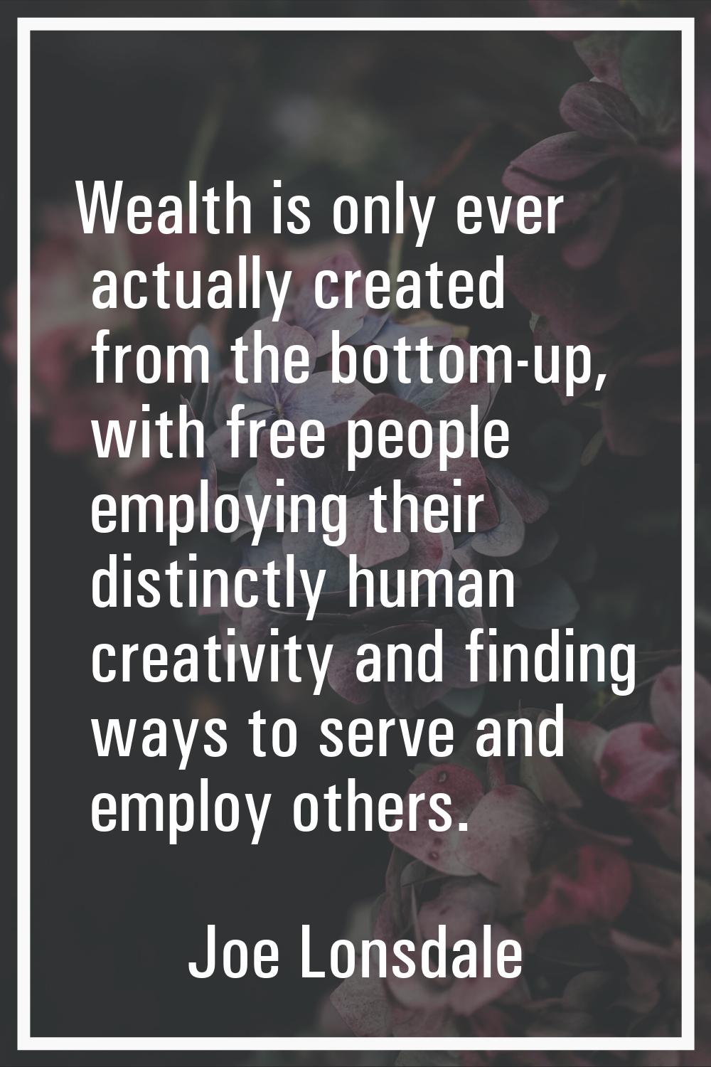Wealth is only ever actually created from the bottom-up, with free people employing their distinctl
