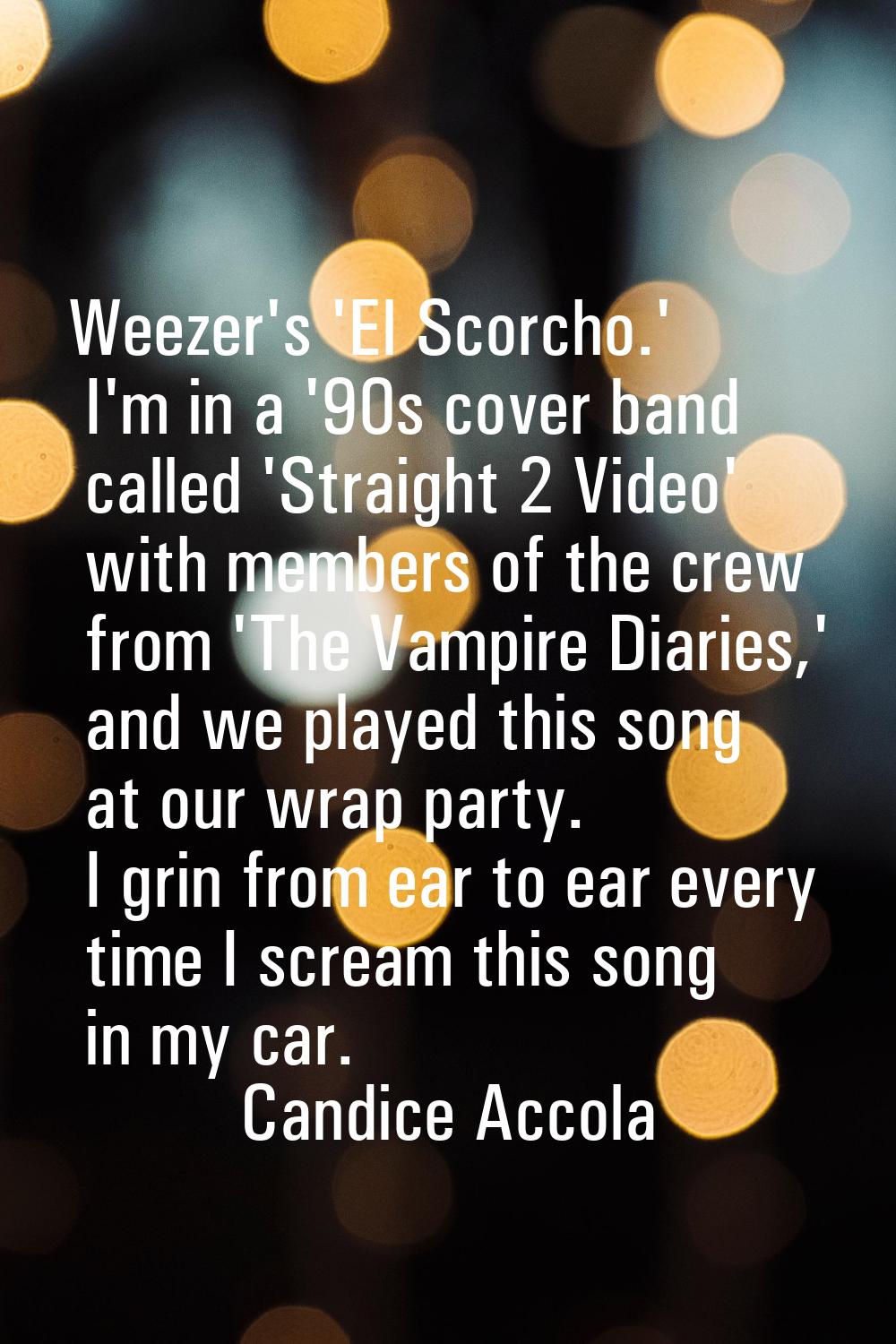 Weezer's 'El Scorcho.' I'm in a '90s cover band called 'Straight 2 Video' with members of the crew 