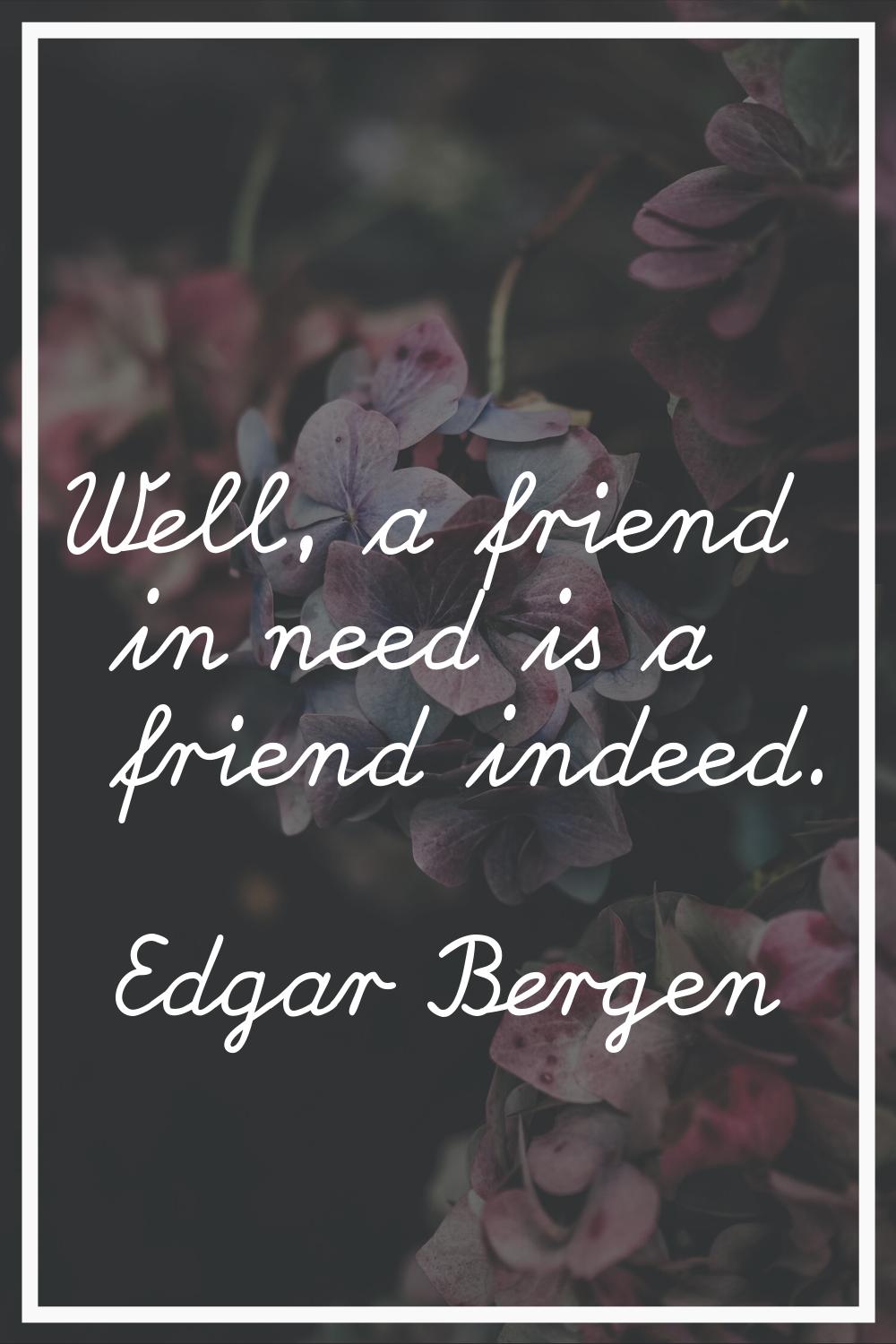Well, a friend in need is a friend indeed.