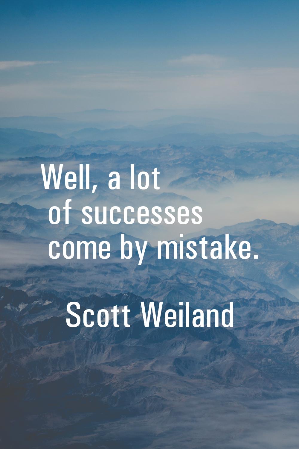Well, a lot of successes come by mistake.