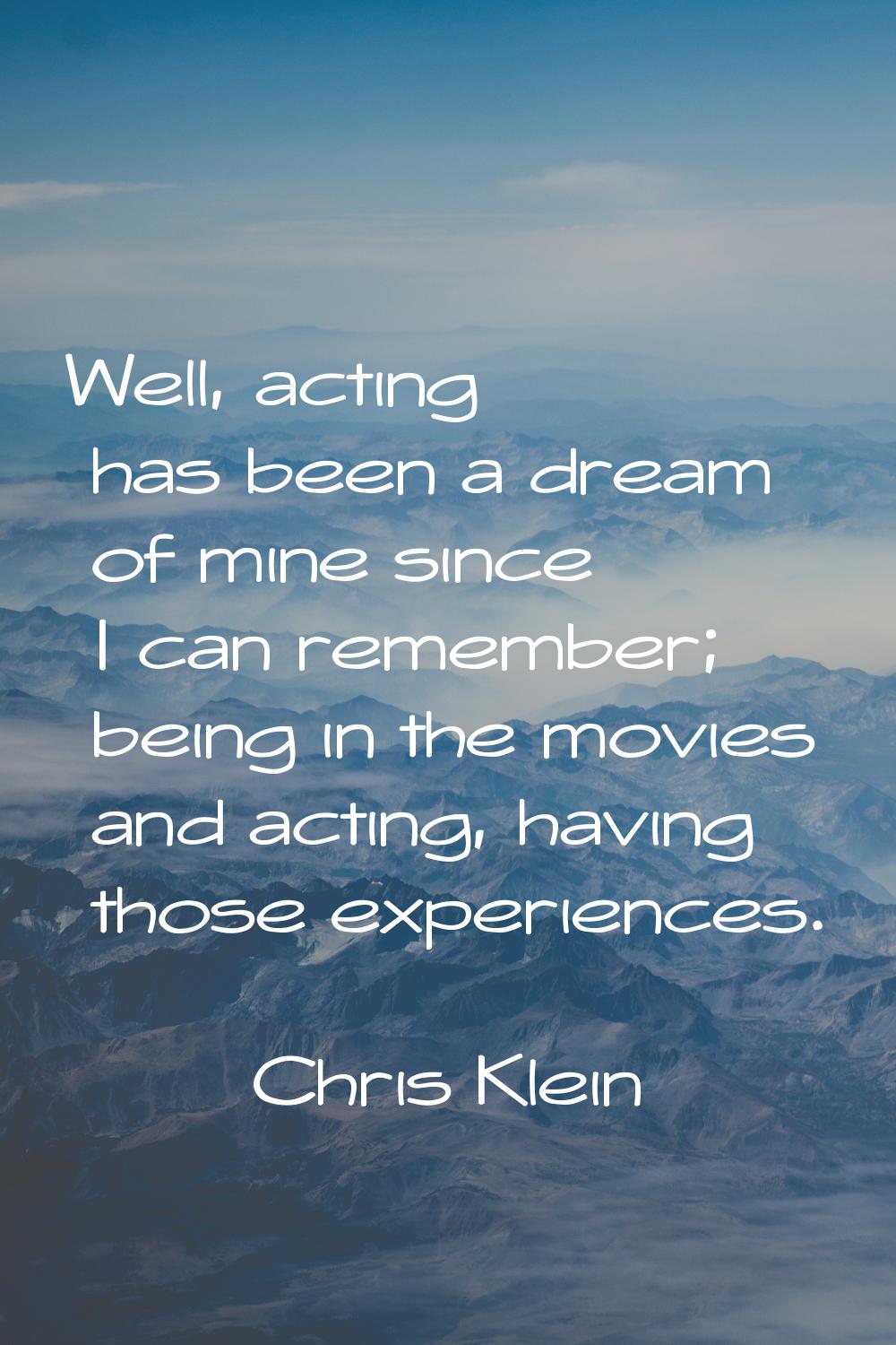 Well, acting has been a dream of mine since I can remember; being in the movies and acting, having 