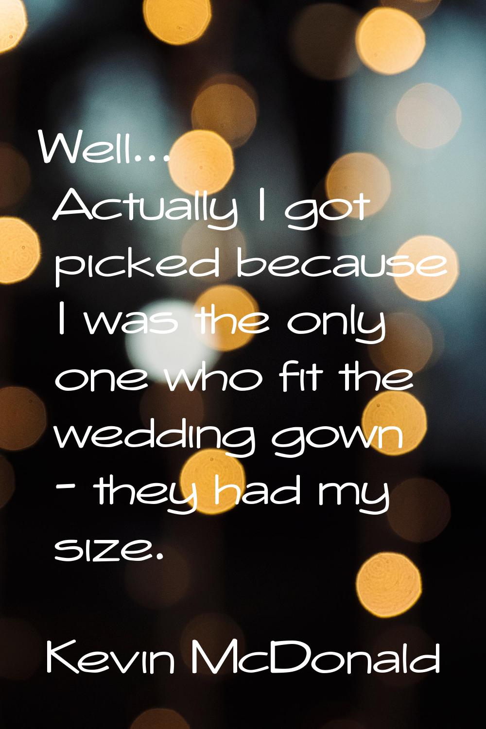 Well... Actually I got picked because I was the only one who fit the wedding gown - they had my siz