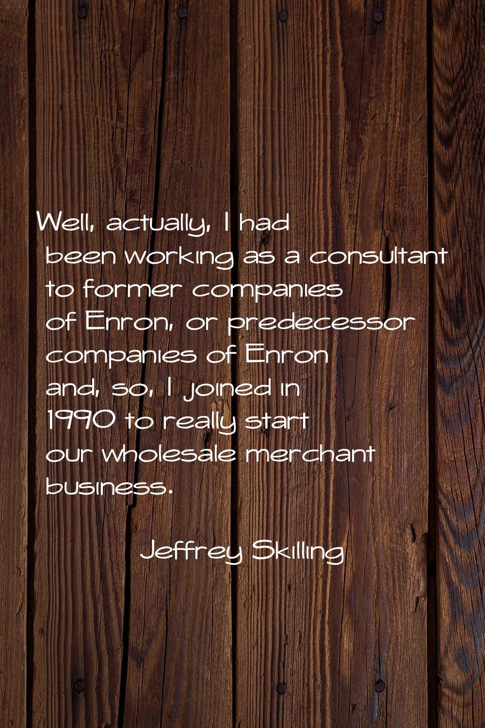 Well, actually, I had been working as a consultant to former companies of Enron, or predecessor com