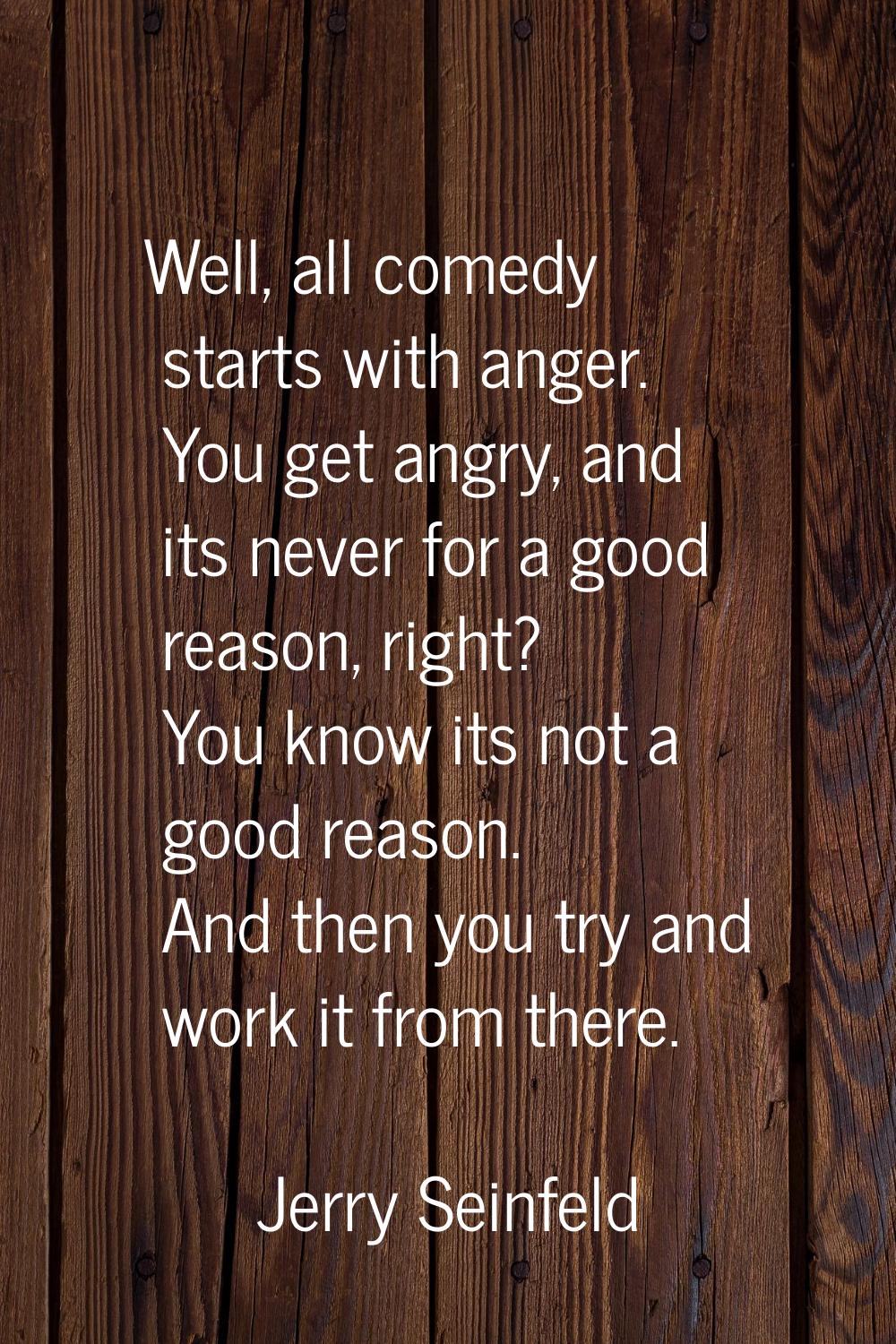 Well, all comedy starts with anger. You get angry, and its never for a good reason, right? You know