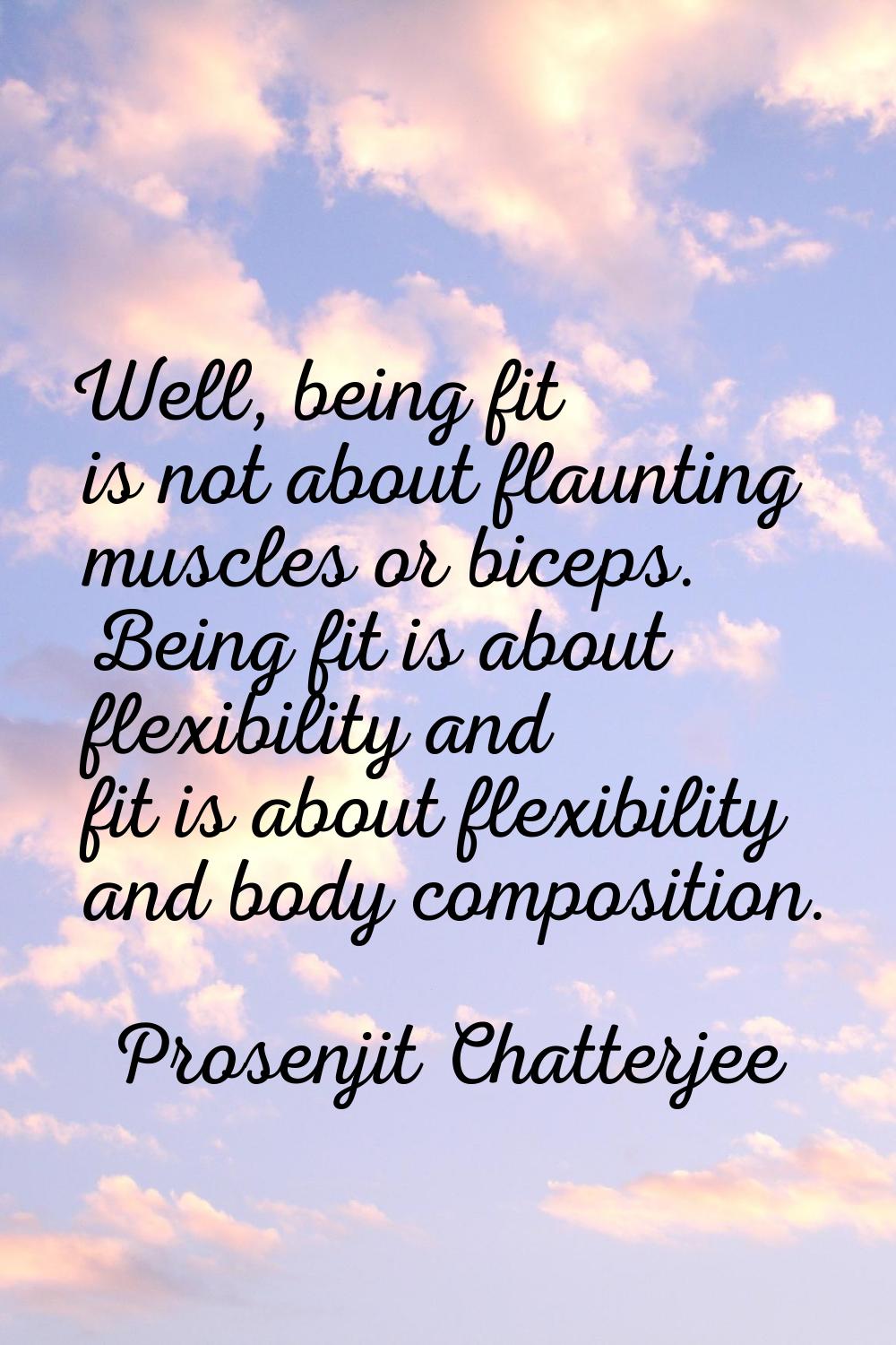 Well, being fit is not about flaunting muscles or biceps. Being fit is about flexibility and fit is
