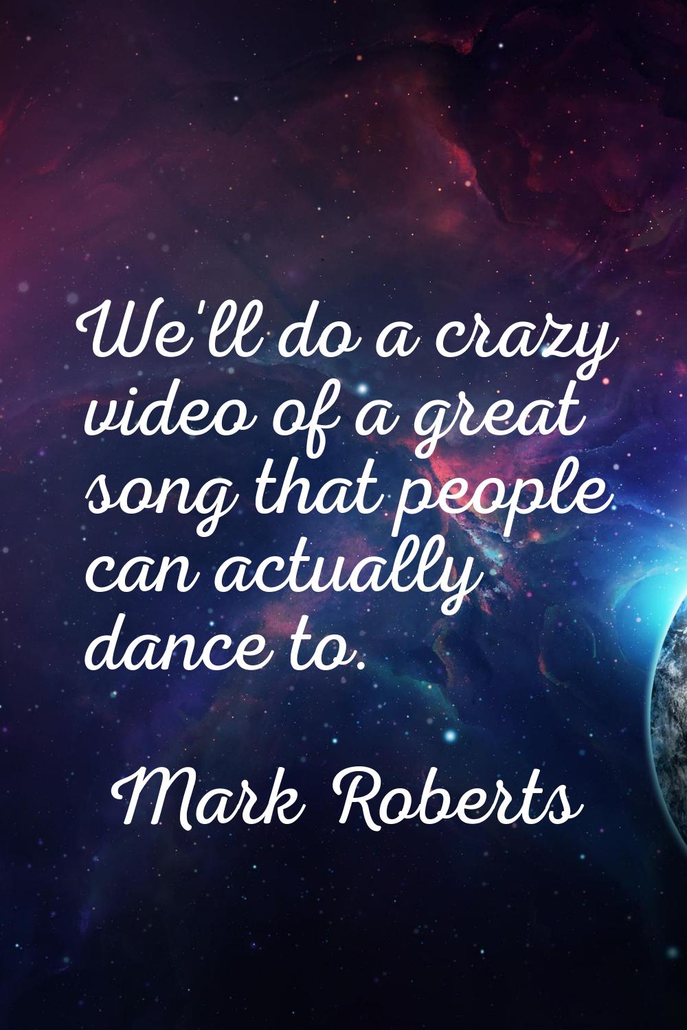 We'll do a crazy video of a great song that people can actually dance to.