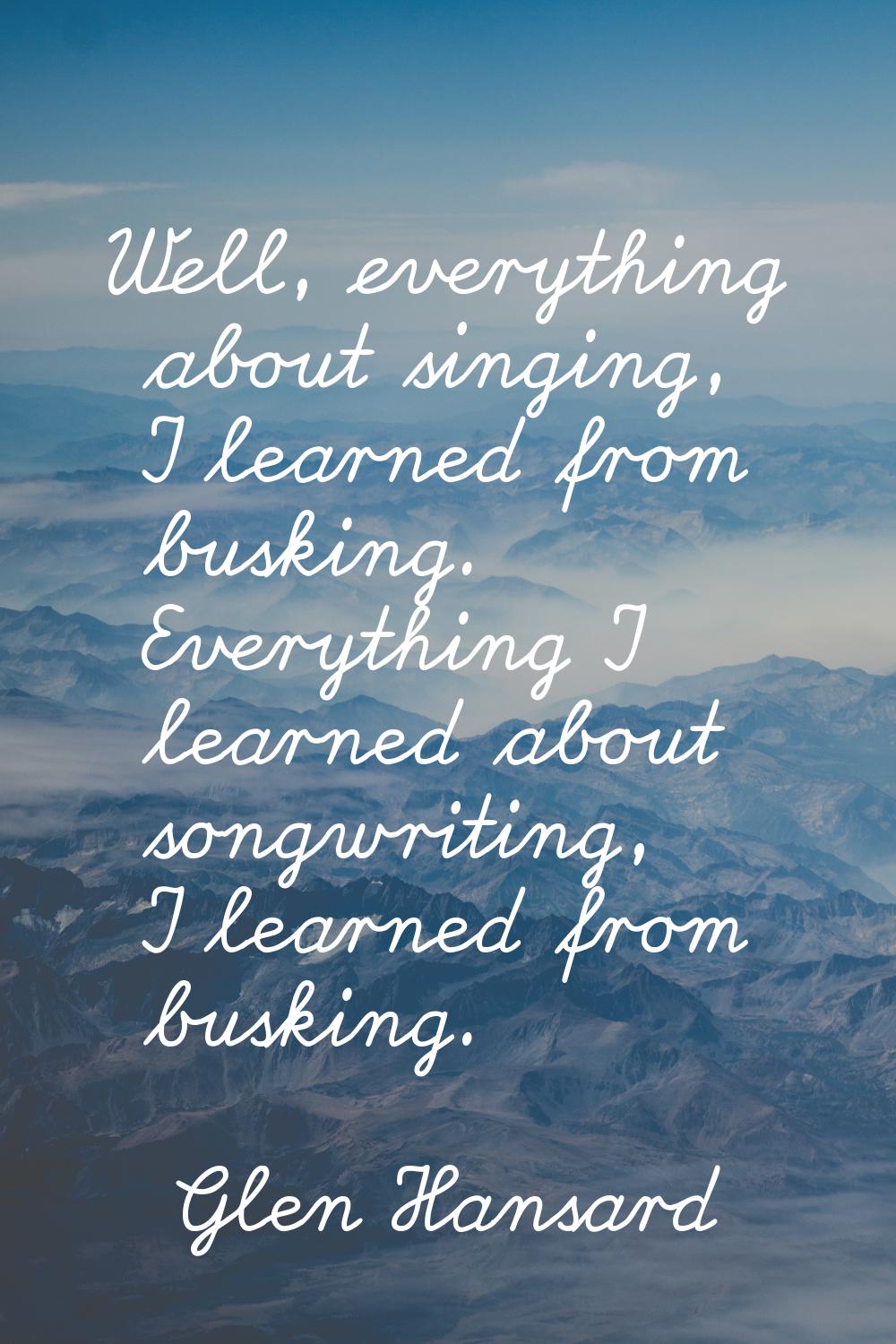 Well, everything about singing, I learned from busking. Everything I learned about songwriting, I l