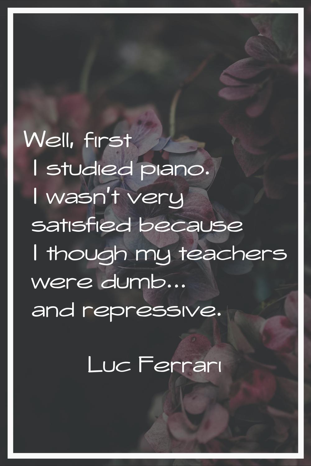 Well, first I studied piano. I wasn't very satisfied because I though my teachers were dumb... and 