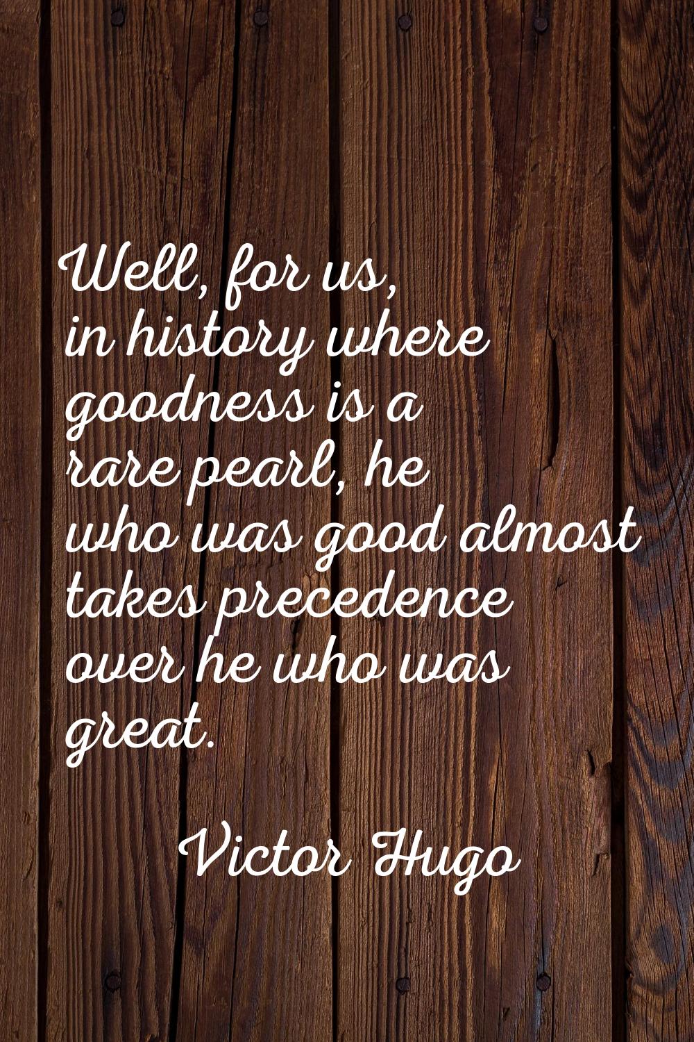 Well, for us, in history where goodness is a rare pearl, he who was good almost takes precedence ov