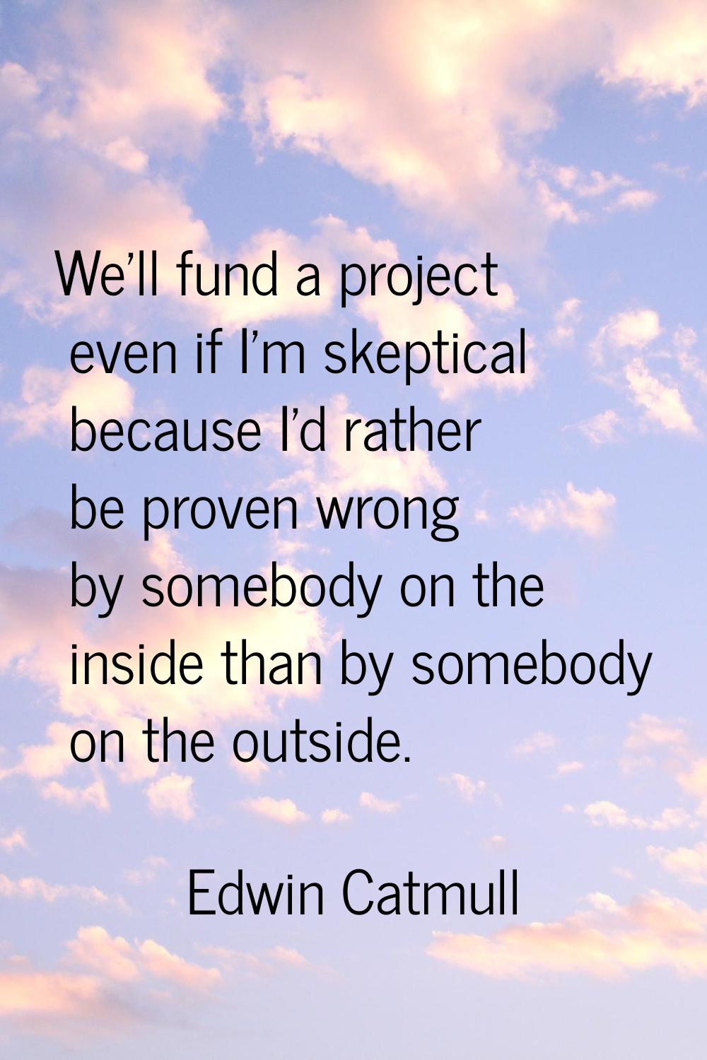 We'll fund a project even if I'm skeptical because I'd rather be proven wrong by somebody on the in