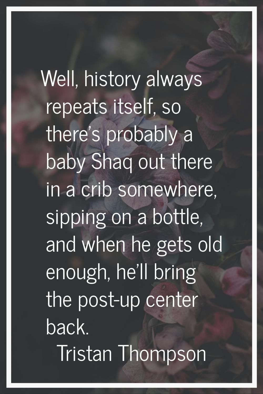 Well, history always repeats itself, so there's probably a baby Shaq out there in a crib somewhere,