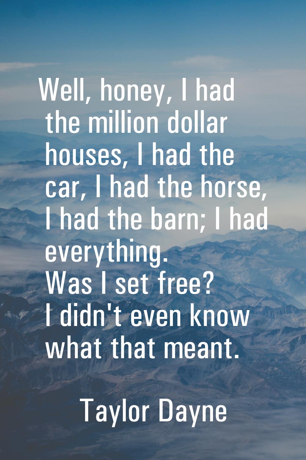 Well, honey, I had the million dollar houses, I had the car, I had the horse, I had the barn; I had