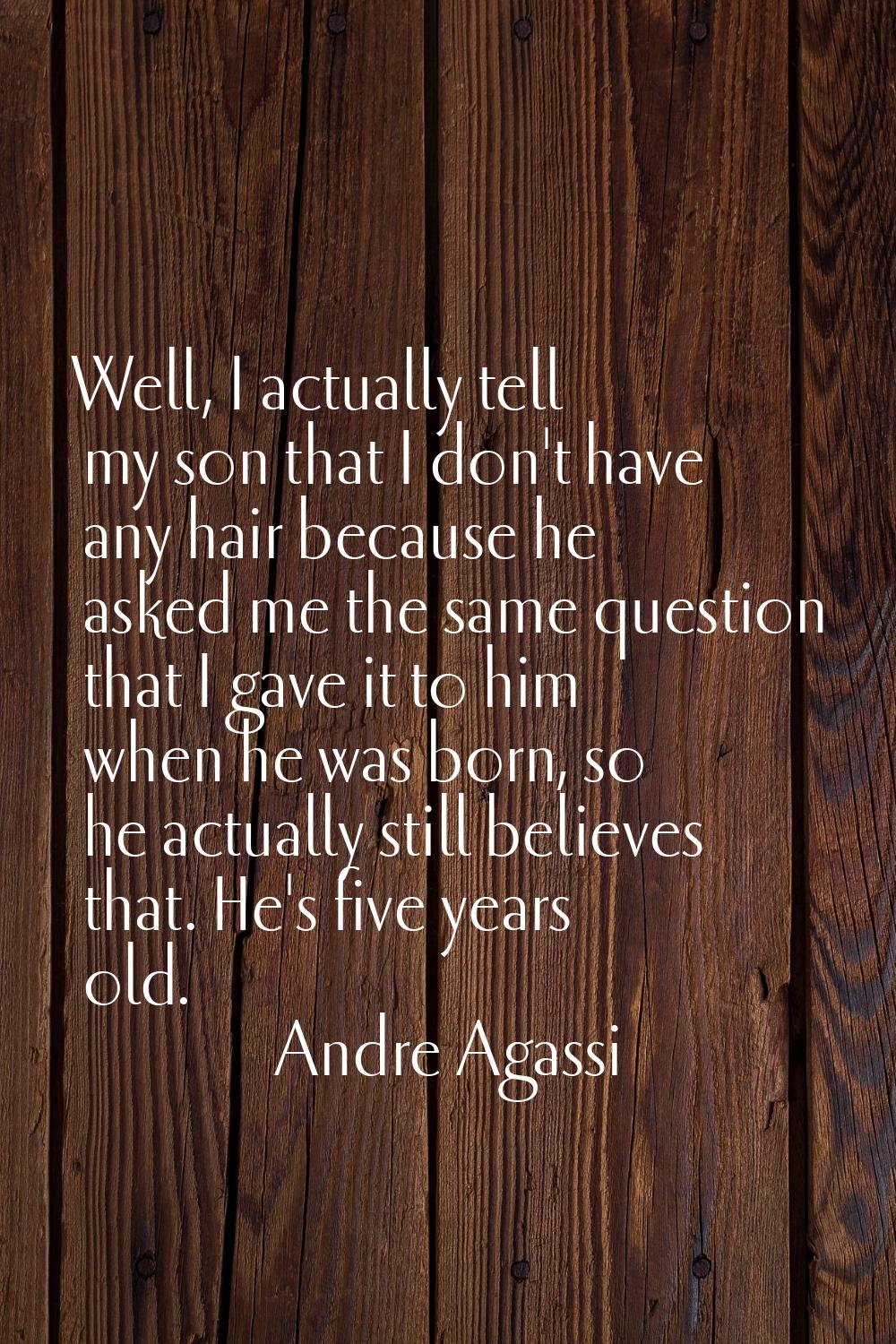 Well, I actually tell my son that I don't have any hair because he asked me the same question that 