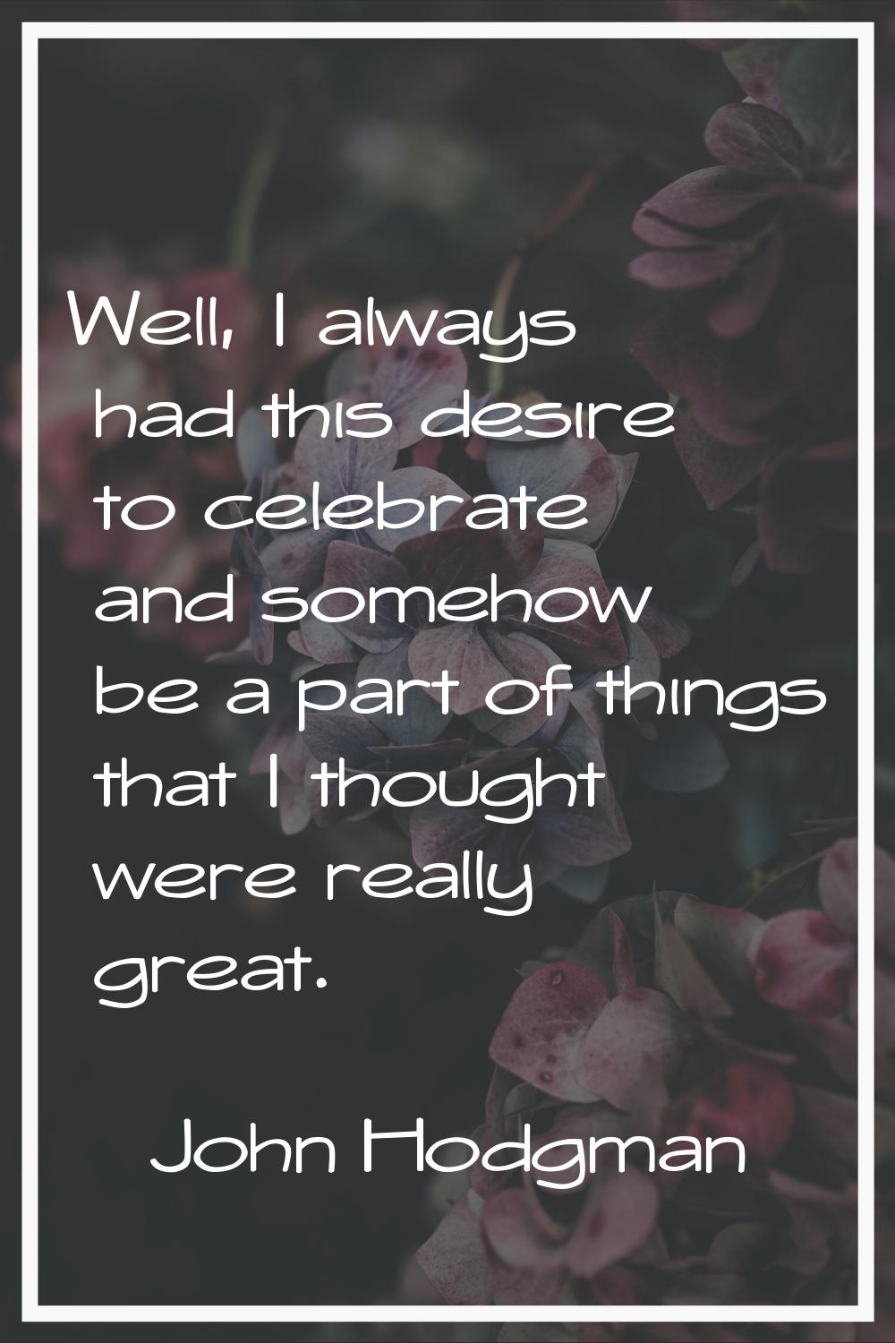 Well, I always had this desire to celebrate and somehow be a part of things that I thought were rea