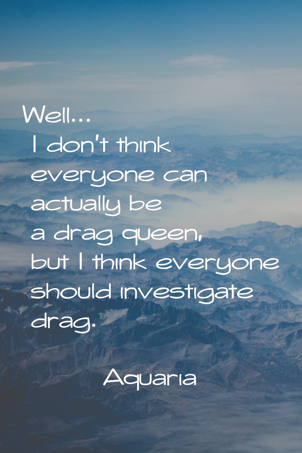 Well... I don't think everyone can actually be a drag queen, but I think everyone should investigat