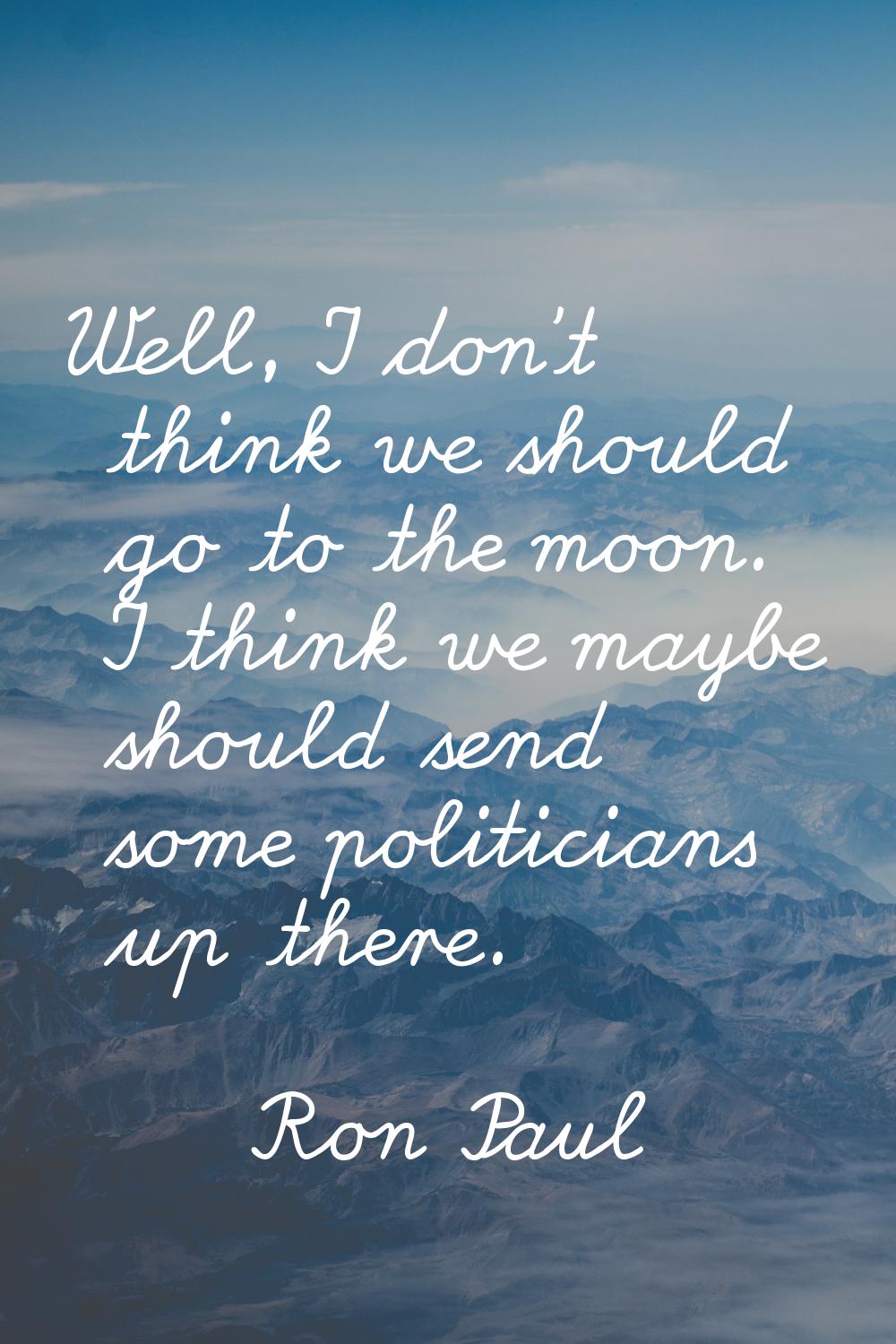 Well, I don't think we should go to the moon. I think we maybe should send some politicians up ther