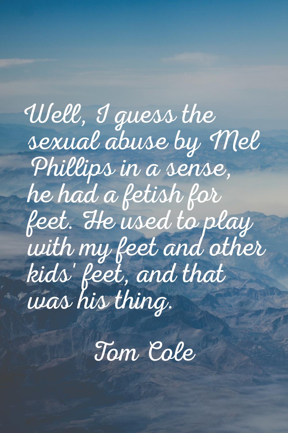 Well, I guess the sexual abuse by Mel Phillips in a sense, he had a fetish for feet. He used to pla