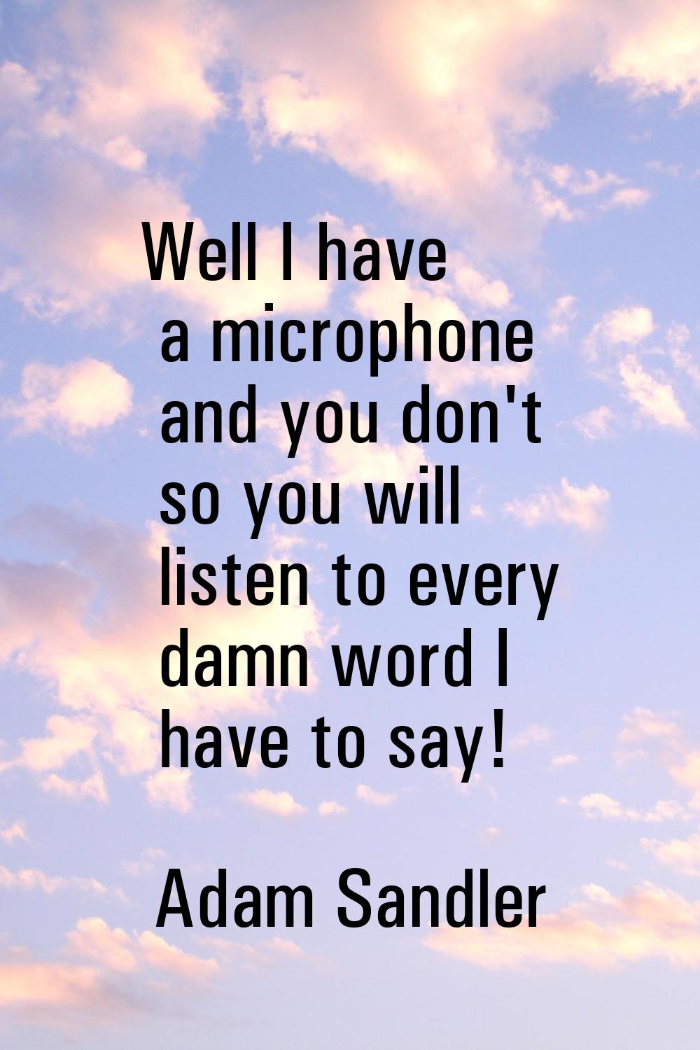 Well I have a microphone and you don't so you will listen to every damn word I have to say!