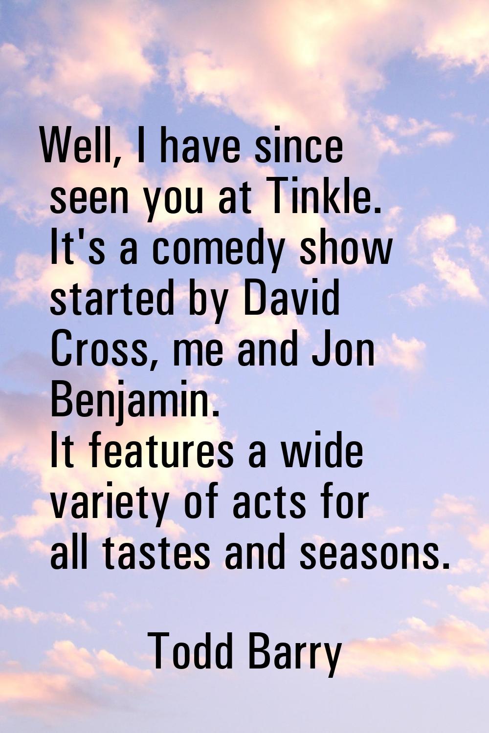 Well, I have since seen you at Tinkle. It's a comedy show started by David Cross, me and Jon Benjam