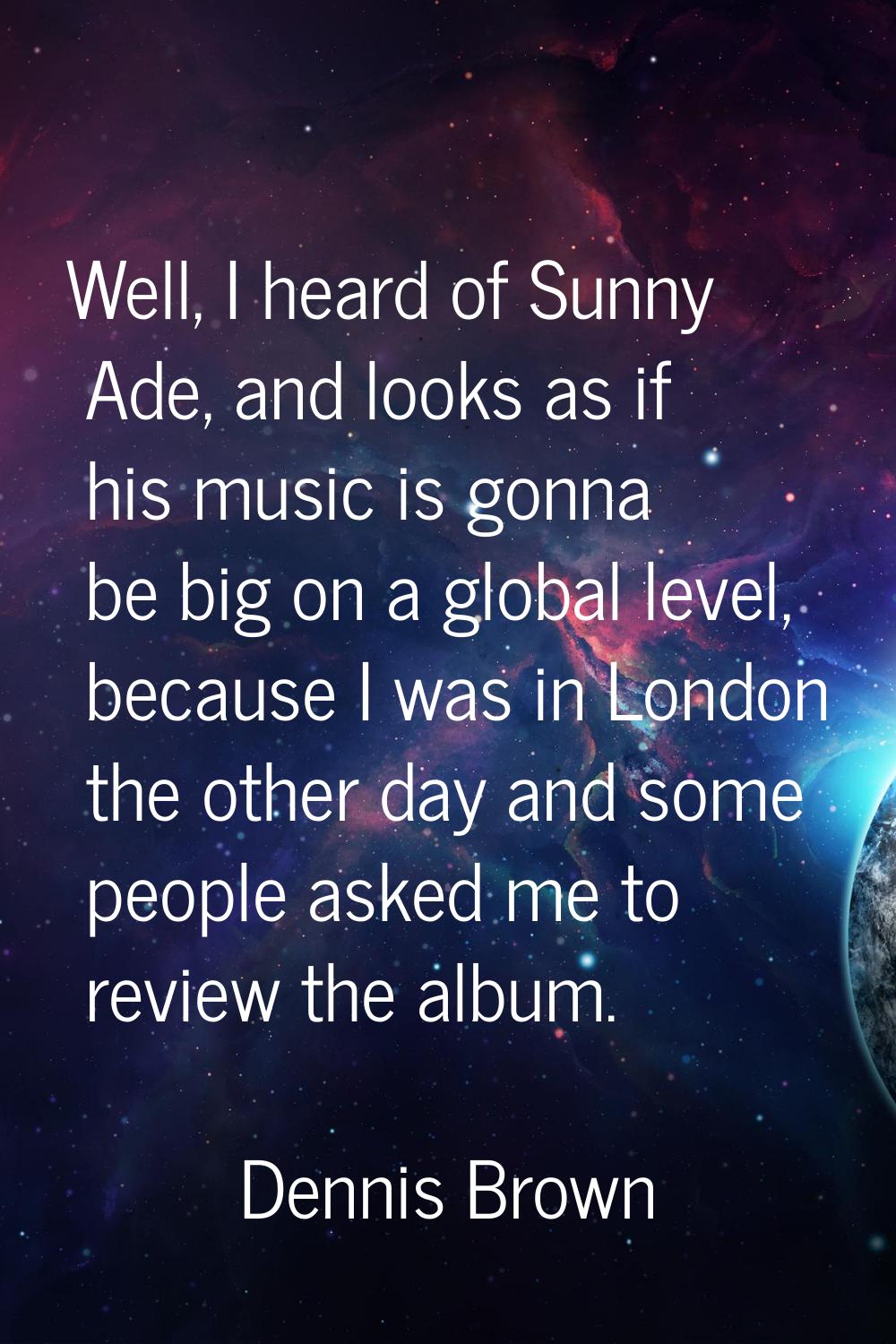 Well, I heard of Sunny Ade, and looks as if his music is gonna be big on a global level, because I 