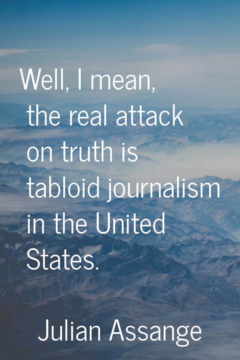 Well, I mean, the real attack on truth is tabloid journalism in the United States.