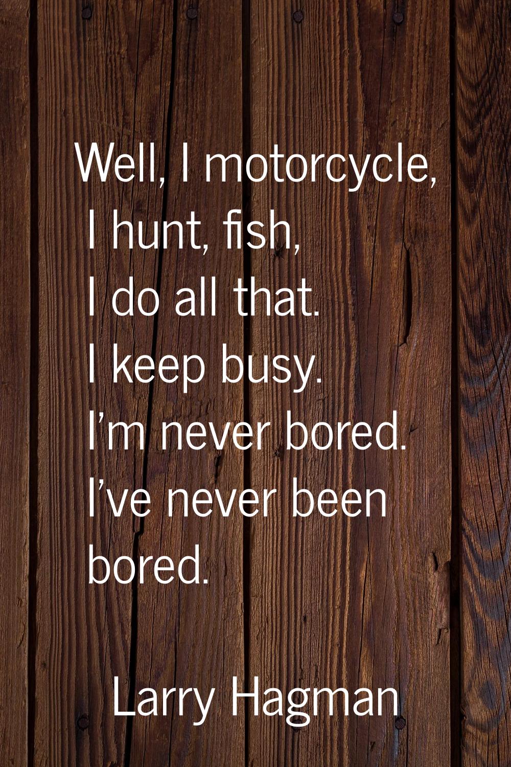 Well, I motorcycle, I hunt, fish, I do all that. I keep busy. I'm never bored. I've never been bore