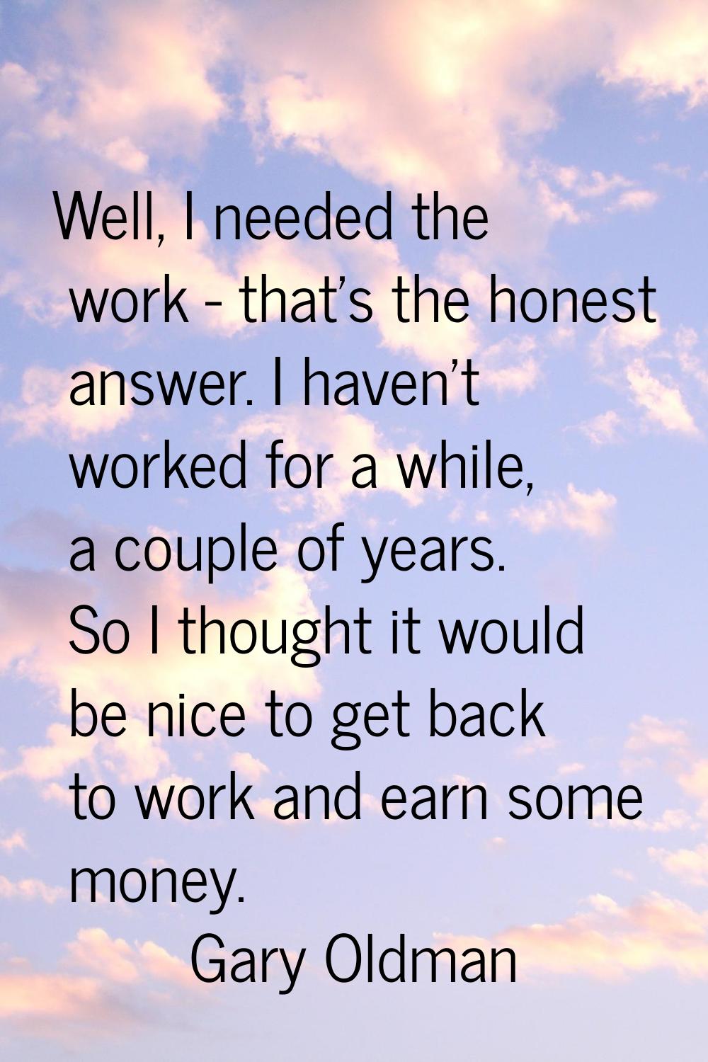 Well, I needed the work - that's the honest answer. I haven't worked for a while, a couple of years