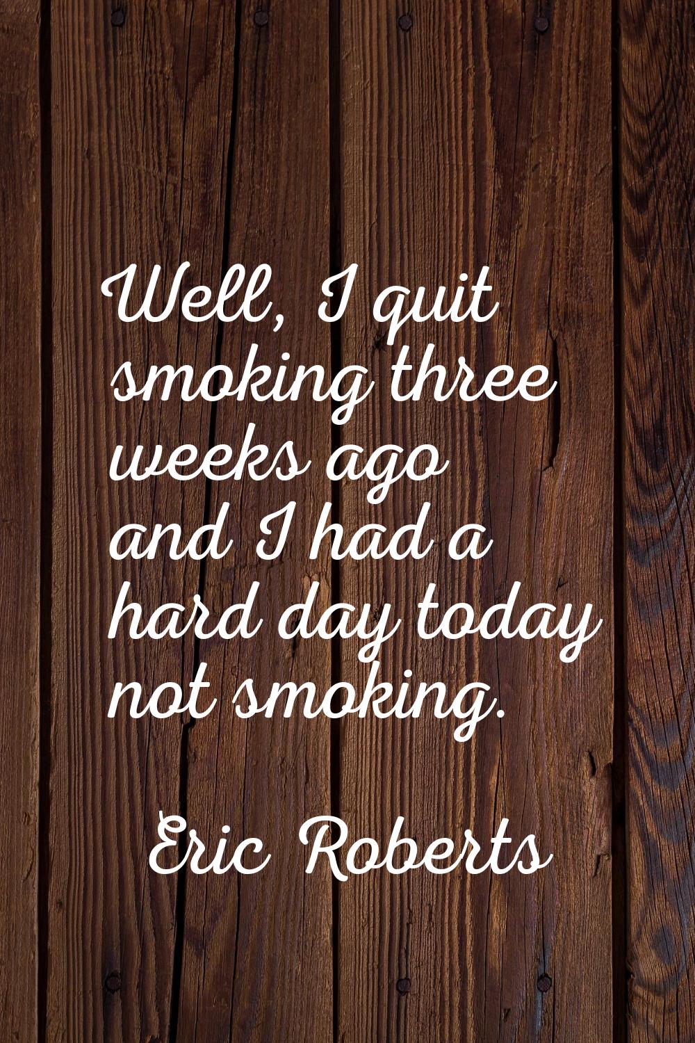 Well, I quit smoking three weeks ago and I had a hard day today not smoking.